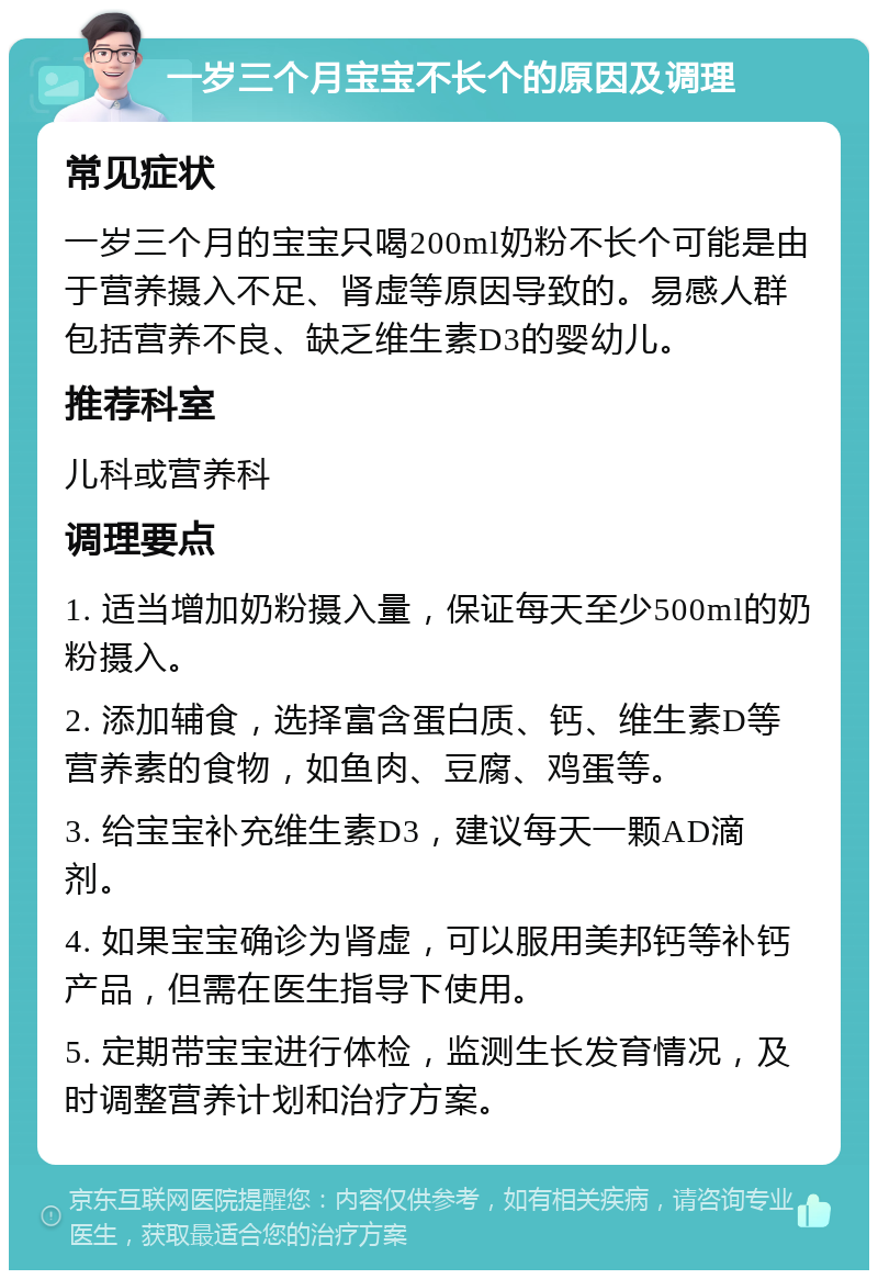 一岁三个月宝宝不长个的原因及调理 常见症状 一岁三个月的宝宝只喝200ml奶粉不长个可能是由于营养摄入不足、肾虚等原因导致的。易感人群包括营养不良、缺乏维生素D3的婴幼儿。 推荐科室 儿科或营养科 调理要点 1. 适当增加奶粉摄入量，保证每天至少500ml的奶粉摄入。 2. 添加辅食，选择富含蛋白质、钙、维生素D等营养素的食物，如鱼肉、豆腐、鸡蛋等。 3. 给宝宝补充维生素D3，建议每天一颗AD滴剂。 4. 如果宝宝确诊为肾虚，可以服用美邦钙等补钙产品，但需在医生指导下使用。 5. 定期带宝宝进行体检，监测生长发育情况，及时调整营养计划和治疗方案。