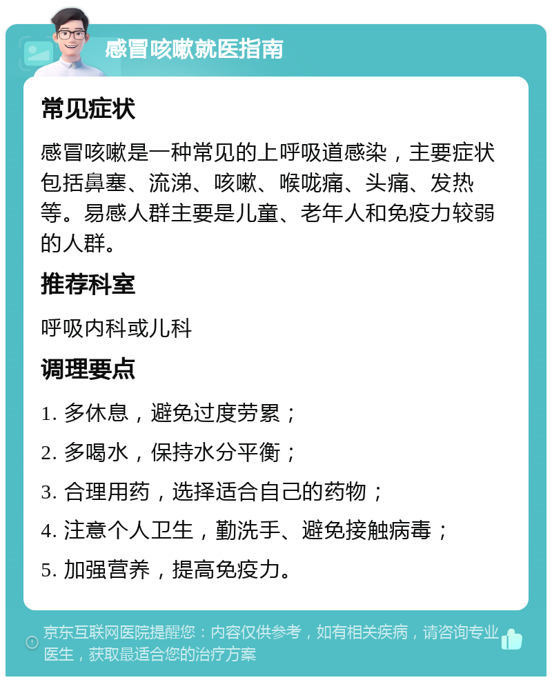 感冒咳嗽就医指南 常见症状 感冒咳嗽是一种常见的上呼吸道感染，主要症状包括鼻塞、流涕、咳嗽、喉咙痛、头痛、发热等。易感人群主要是儿童、老年人和免疫力较弱的人群。 推荐科室 呼吸内科或儿科 调理要点 1. 多休息，避免过度劳累； 2. 多喝水，保持水分平衡； 3. 合理用药，选择适合自己的药物； 4. 注意个人卫生，勤洗手、避免接触病毒； 5. 加强营养，提高免疫力。