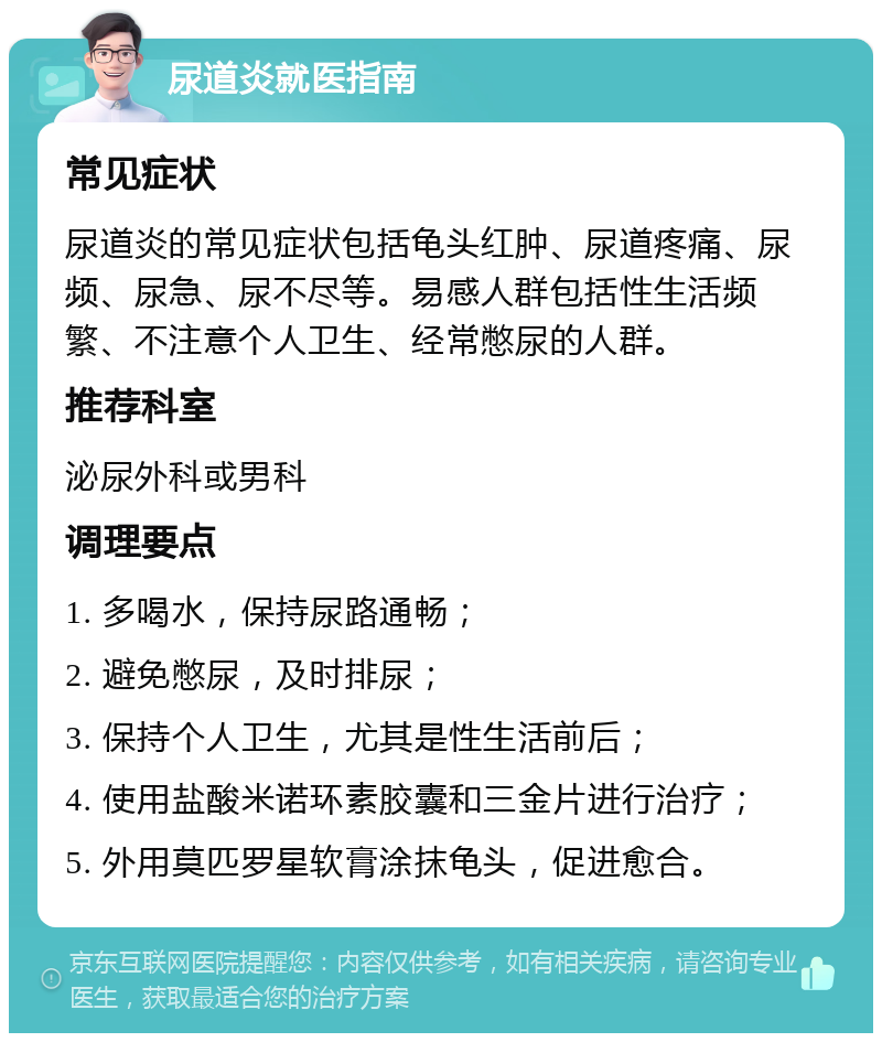 尿道炎就医指南 常见症状 尿道炎的常见症状包括龟头红肿、尿道疼痛、尿频、尿急、尿不尽等。易感人群包括性生活频繁、不注意个人卫生、经常憋尿的人群。 推荐科室 泌尿外科或男科 调理要点 1. 多喝水，保持尿路通畅； 2. 避免憋尿，及时排尿； 3. 保持个人卫生，尤其是性生活前后； 4. 使用盐酸米诺环素胶囊和三金片进行治疗； 5. 外用莫匹罗星软膏涂抹龟头，促进愈合。