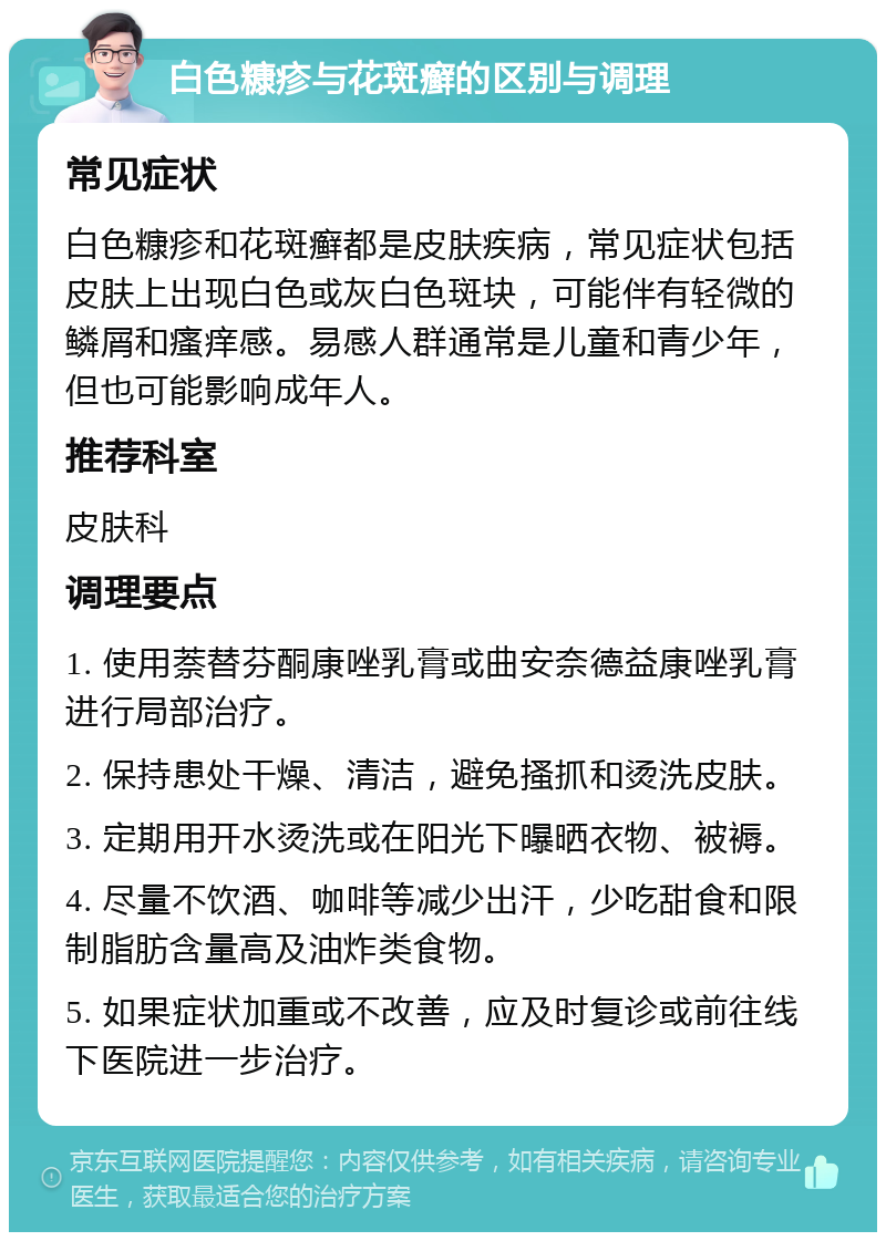 白色糠疹与花斑癣的区别与调理 常见症状 白色糠疹和花斑癣都是皮肤疾病，常见症状包括皮肤上出现白色或灰白色斑块，可能伴有轻微的鳞屑和瘙痒感。易感人群通常是儿童和青少年，但也可能影响成年人。 推荐科室 皮肤科 调理要点 1. 使用萘替芬酮康唑乳膏或曲安奈德益康唑乳膏进行局部治疗。 2. 保持患处干燥、清洁，避免搔抓和烫洗皮肤。 3. 定期用开水烫洗或在阳光下曝晒衣物、被褥。 4. 尽量不饮酒、咖啡等减少出汗，少吃甜食和限制脂肪含量高及油炸类食物。 5. 如果症状加重或不改善，应及时复诊或前往线下医院进一步治疗。