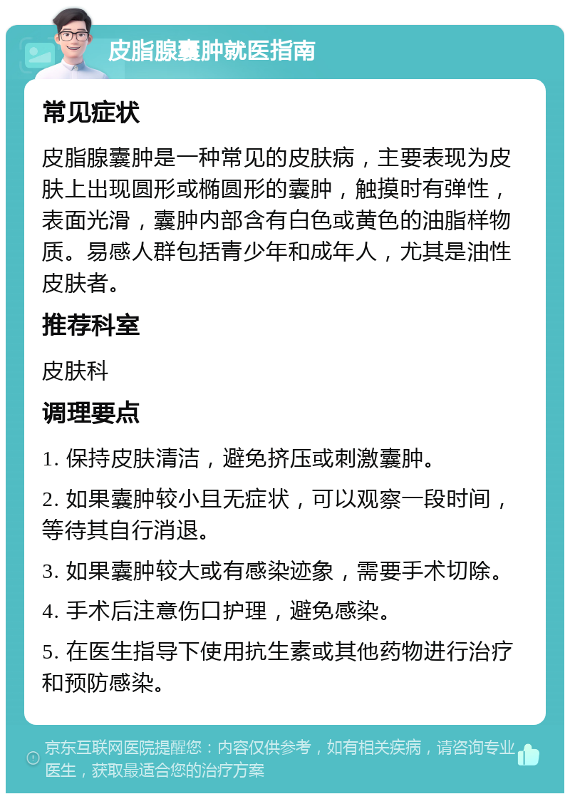 皮脂腺囊肿就医指南 常见症状 皮脂腺囊肿是一种常见的皮肤病，主要表现为皮肤上出现圆形或椭圆形的囊肿，触摸时有弹性，表面光滑，囊肿内部含有白色或黄色的油脂样物质。易感人群包括青少年和成年人，尤其是油性皮肤者。 推荐科室 皮肤科 调理要点 1. 保持皮肤清洁，避免挤压或刺激囊肿。 2. 如果囊肿较小且无症状，可以观察一段时间，等待其自行消退。 3. 如果囊肿较大或有感染迹象，需要手术切除。 4. 手术后注意伤口护理，避免感染。 5. 在医生指导下使用抗生素或其他药物进行治疗和预防感染。