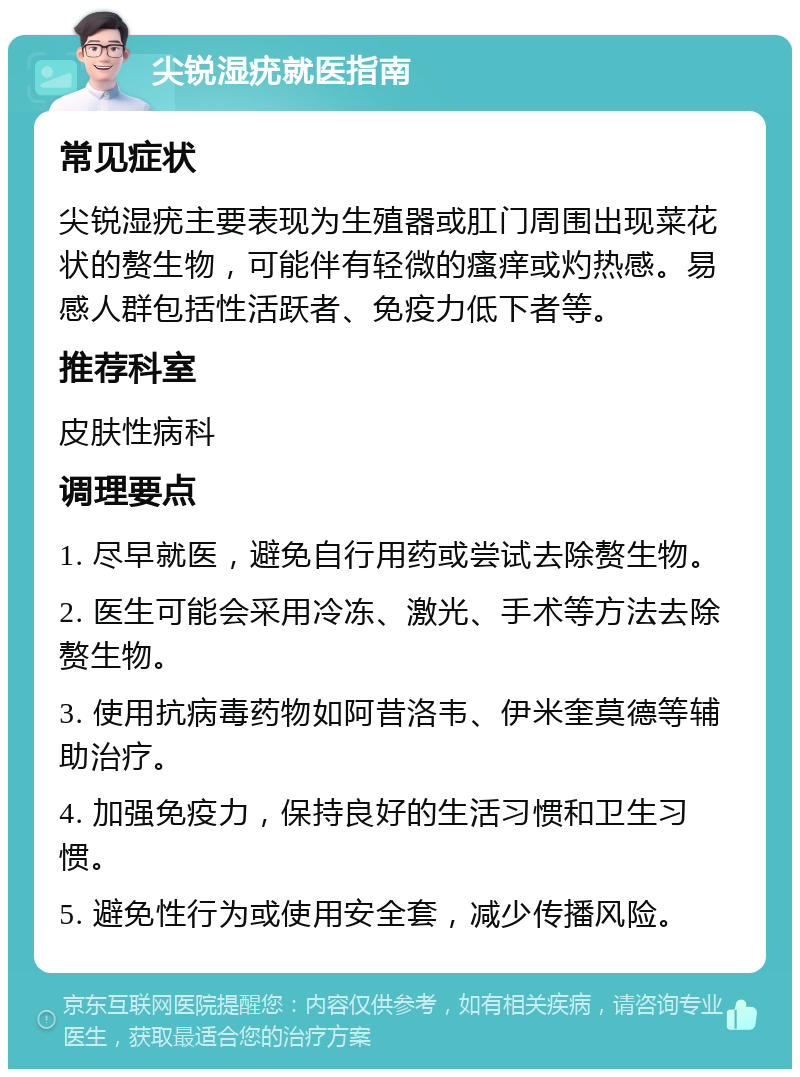 尖锐湿疣就医指南 常见症状 尖锐湿疣主要表现为生殖器或肛门周围出现菜花状的赘生物，可能伴有轻微的瘙痒或灼热感。易感人群包括性活跃者、免疫力低下者等。 推荐科室 皮肤性病科 调理要点 1. 尽早就医，避免自行用药或尝试去除赘生物。 2. 医生可能会采用冷冻、激光、手术等方法去除赘生物。 3. 使用抗病毒药物如阿昔洛韦、伊米奎莫德等辅助治疗。 4. 加强免疫力，保持良好的生活习惯和卫生习惯。 5. 避免性行为或使用安全套，减少传播风险。