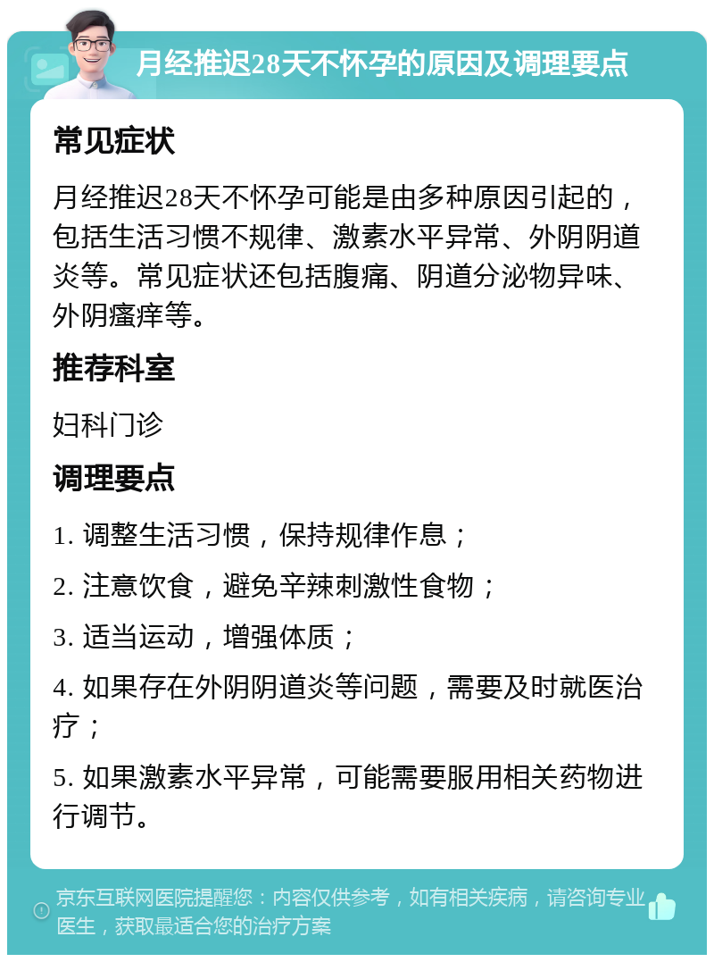 月经推迟28天不怀孕的原因及调理要点 常见症状 月经推迟28天不怀孕可能是由多种原因引起的，包括生活习惯不规律、激素水平异常、外阴阴道炎等。常见症状还包括腹痛、阴道分泌物异味、外阴瘙痒等。 推荐科室 妇科门诊 调理要点 1. 调整生活习惯，保持规律作息； 2. 注意饮食，避免辛辣刺激性食物； 3. 适当运动，增强体质； 4. 如果存在外阴阴道炎等问题，需要及时就医治疗； 5. 如果激素水平异常，可能需要服用相关药物进行调节。