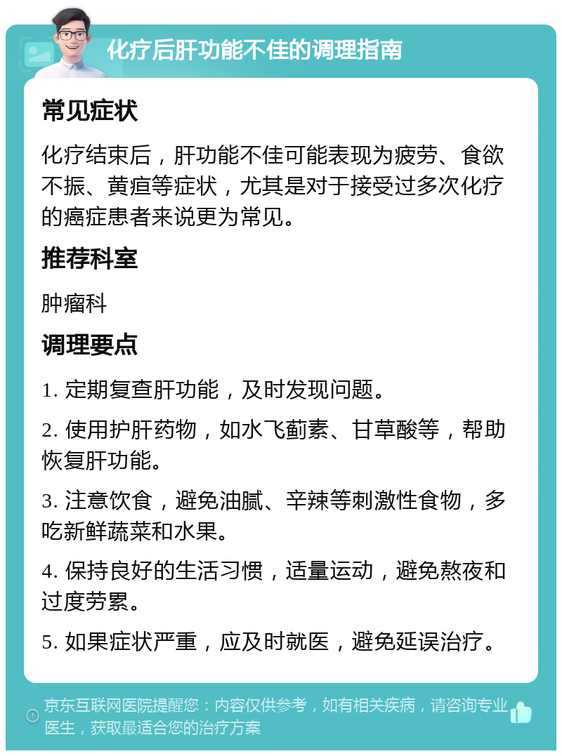 化疗后肝功能不佳的调理指南 常见症状 化疗结束后，肝功能不佳可能表现为疲劳、食欲不振、黄疸等症状，尤其是对于接受过多次化疗的癌症患者来说更为常见。 推荐科室 肿瘤科 调理要点 1. 定期复查肝功能，及时发现问题。 2. 使用护肝药物，如水飞蓟素、甘草酸等，帮助恢复肝功能。 3. 注意饮食，避免油腻、辛辣等刺激性食物，多吃新鲜蔬菜和水果。 4. 保持良好的生活习惯，适量运动，避免熬夜和过度劳累。 5. 如果症状严重，应及时就医，避免延误治疗。