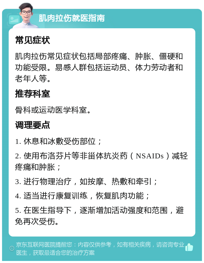 肌肉拉伤就医指南 常见症状 肌肉拉伤常见症状包括局部疼痛、肿胀、僵硬和功能受限。易感人群包括运动员、体力劳动者和老年人等。 推荐科室 骨科或运动医学科室。 调理要点 1. 休息和冰敷受伤部位； 2. 使用布洛芬片等非甾体抗炎药（NSAIDs）减轻疼痛和肿胀； 3. 进行物理治疗，如按摩、热敷和牵引； 4. 适当进行康复训练，恢复肌肉功能； 5. 在医生指导下，逐渐增加活动强度和范围，避免再次受伤。