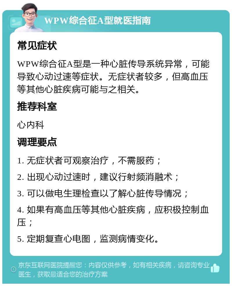 WPW综合征A型就医指南 常见症状 WPW综合征A型是一种心脏传导系统异常，可能导致心动过速等症状。无症状者较多，但高血压等其他心脏疾病可能与之相关。 推荐科室 心内科 调理要点 1. 无症状者可观察治疗，不需服药； 2. 出现心动过速时，建议行射频消融术； 3. 可以做电生理检查以了解心脏传导情况； 4. 如果有高血压等其他心脏疾病，应积极控制血压； 5. 定期复查心电图，监测病情变化。