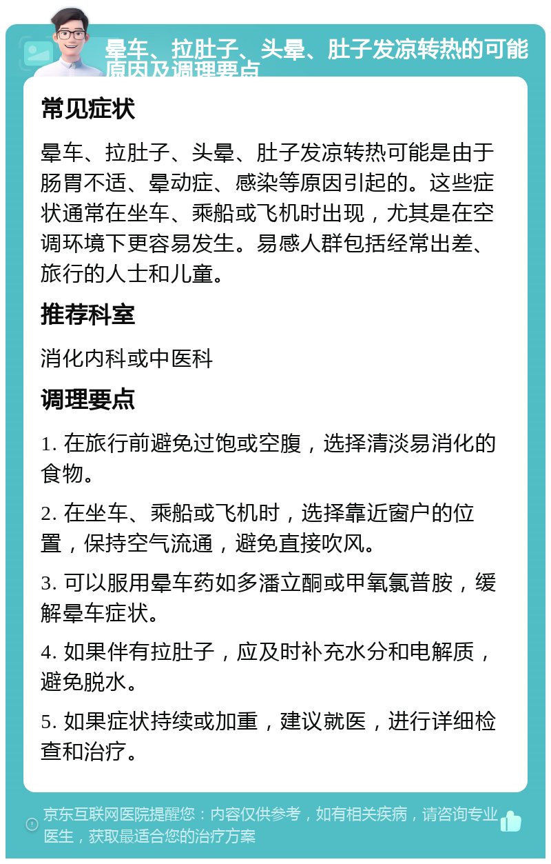 晕车、拉肚子、头晕、肚子发凉转热的可能原因及调理要点 常见症状 晕车、拉肚子、头晕、肚子发凉转热可能是由于肠胃不适、晕动症、感染等原因引起的。这些症状通常在坐车、乘船或飞机时出现，尤其是在空调环境下更容易发生。易感人群包括经常出差、旅行的人士和儿童。 推荐科室 消化内科或中医科 调理要点 1. 在旅行前避免过饱或空腹，选择清淡易消化的食物。 2. 在坐车、乘船或飞机时，选择靠近窗户的位置，保持空气流通，避免直接吹风。 3. 可以服用晕车药如多潘立酮或甲氧氯普胺，缓解晕车症状。 4. 如果伴有拉肚子，应及时补充水分和电解质，避免脱水。 5. 如果症状持续或加重，建议就医，进行详细检查和治疗。