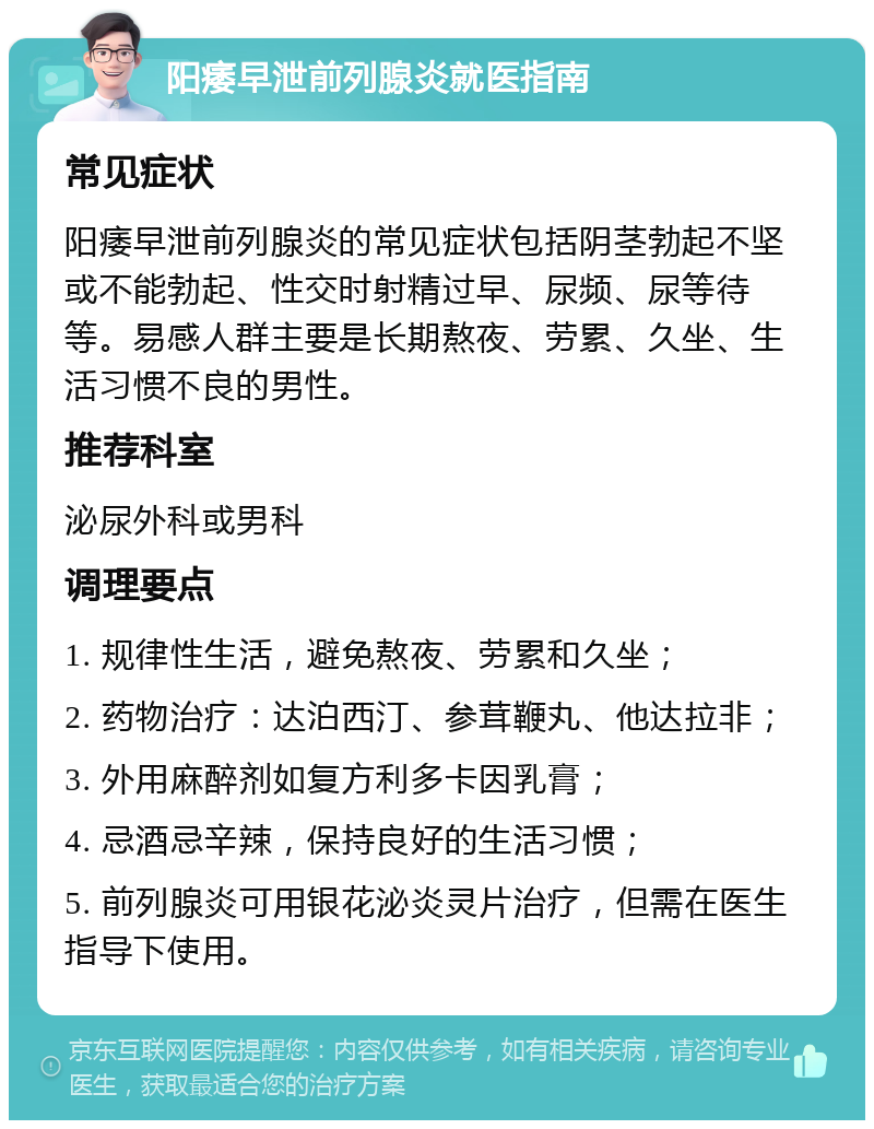 阳痿早泄前列腺炎就医指南 常见症状 阳痿早泄前列腺炎的常见症状包括阴茎勃起不坚或不能勃起、性交时射精过早、尿频、尿等待等。易感人群主要是长期熬夜、劳累、久坐、生活习惯不良的男性。 推荐科室 泌尿外科或男科 调理要点 1. 规律性生活，避免熬夜、劳累和久坐； 2. 药物治疗：达泊西汀、参茸鞭丸、他达拉非； 3. 外用麻醉剂如复方利多卡因乳膏； 4. 忌酒忌辛辣，保持良好的生活习惯； 5. 前列腺炎可用银花泌炎灵片治疗，但需在医生指导下使用。