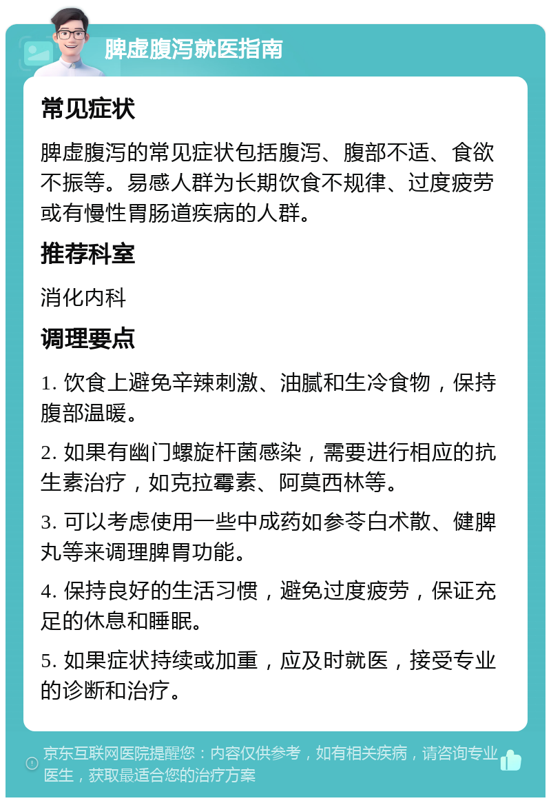 脾虚腹泻就医指南 常见症状 脾虚腹泻的常见症状包括腹泻、腹部不适、食欲不振等。易感人群为长期饮食不规律、过度疲劳或有慢性胃肠道疾病的人群。 推荐科室 消化内科 调理要点 1. 饮食上避免辛辣刺激、油腻和生冷食物，保持腹部温暖。 2. 如果有幽门螺旋杆菌感染，需要进行相应的抗生素治疗，如克拉霉素、阿莫西林等。 3. 可以考虑使用一些中成药如参苓白术散、健脾丸等来调理脾胃功能。 4. 保持良好的生活习惯，避免过度疲劳，保证充足的休息和睡眠。 5. 如果症状持续或加重，应及时就医，接受专业的诊断和治疗。