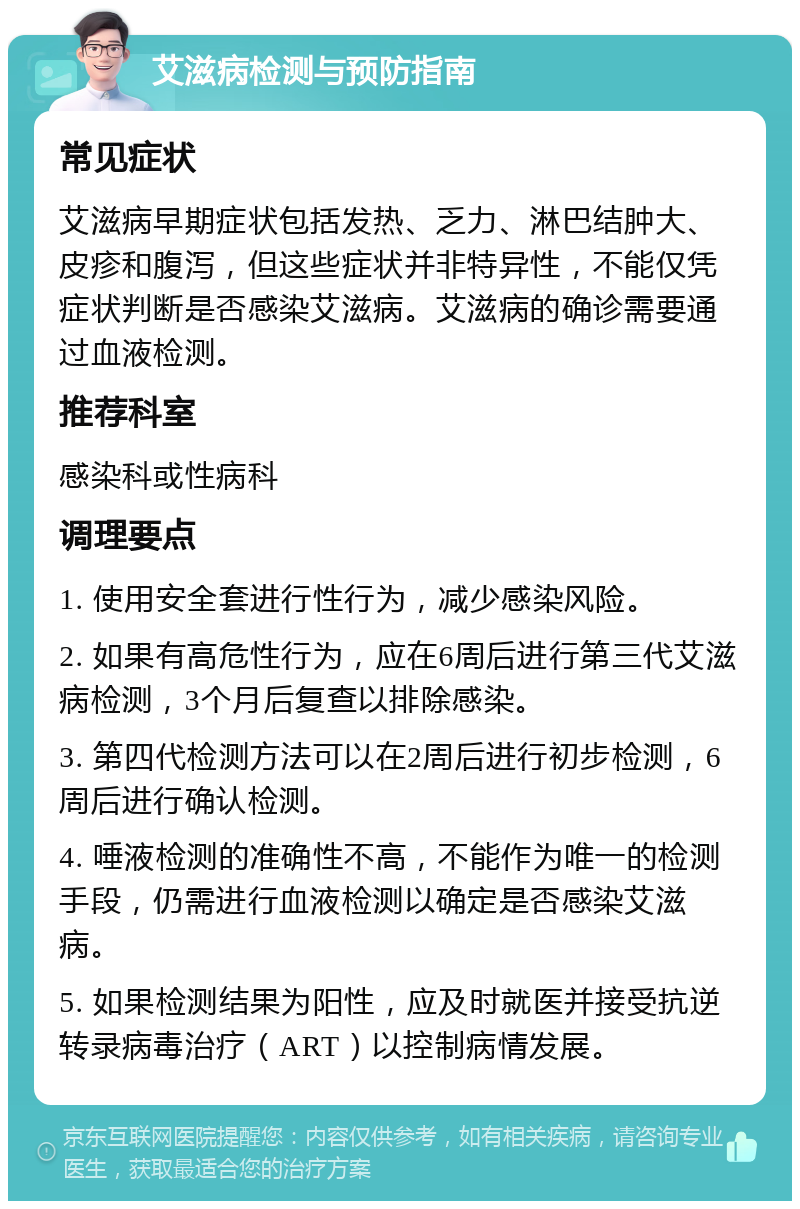 艾滋病检测与预防指南 常见症状 艾滋病早期症状包括发热、乏力、淋巴结肿大、皮疹和腹泻，但这些症状并非特异性，不能仅凭症状判断是否感染艾滋病。艾滋病的确诊需要通过血液检测。 推荐科室 感染科或性病科 调理要点 1. 使用安全套进行性行为，减少感染风险。 2. 如果有高危性行为，应在6周后进行第三代艾滋病检测，3个月后复查以排除感染。 3. 第四代检测方法可以在2周后进行初步检测，6周后进行确认检测。 4. 唾液检测的准确性不高，不能作为唯一的检测手段，仍需进行血液检测以确定是否感染艾滋病。 5. 如果检测结果为阳性，应及时就医并接受抗逆转录病毒治疗（ART）以控制病情发展。