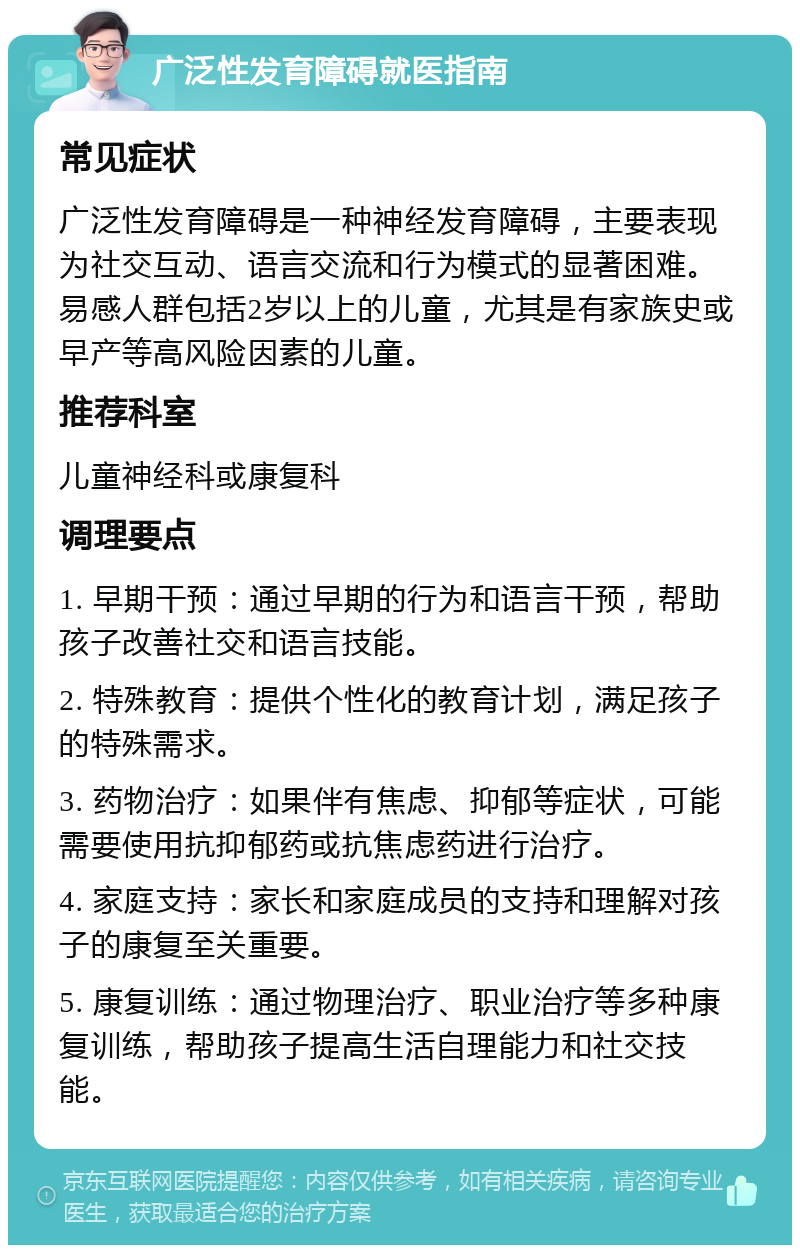 广泛性发育障碍就医指南 常见症状 广泛性发育障碍是一种神经发育障碍，主要表现为社交互动、语言交流和行为模式的显著困难。易感人群包括2岁以上的儿童，尤其是有家族史或早产等高风险因素的儿童。 推荐科室 儿童神经科或康复科 调理要点 1. 早期干预：通过早期的行为和语言干预，帮助孩子改善社交和语言技能。 2. 特殊教育：提供个性化的教育计划，满足孩子的特殊需求。 3. 药物治疗：如果伴有焦虑、抑郁等症状，可能需要使用抗抑郁药或抗焦虑药进行治疗。 4. 家庭支持：家长和家庭成员的支持和理解对孩子的康复至关重要。 5. 康复训练：通过物理治疗、职业治疗等多种康复训练，帮助孩子提高生活自理能力和社交技能。