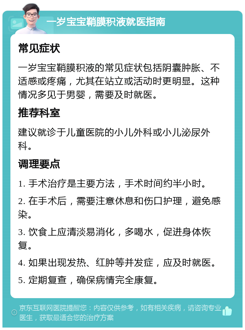 一岁宝宝鞘膜积液就医指南 常见症状 一岁宝宝鞘膜积液的常见症状包括阴囊肿胀、不适感或疼痛，尤其在站立或活动时更明显。这种情况多见于男婴，需要及时就医。 推荐科室 建议就诊于儿童医院的小儿外科或小儿泌尿外科。 调理要点 1. 手术治疗是主要方法，手术时间约半小时。 2. 在手术后，需要注意休息和伤口护理，避免感染。 3. 饮食上应清淡易消化，多喝水，促进身体恢复。 4. 如果出现发热、红肿等并发症，应及时就医。 5. 定期复查，确保病情完全康复。