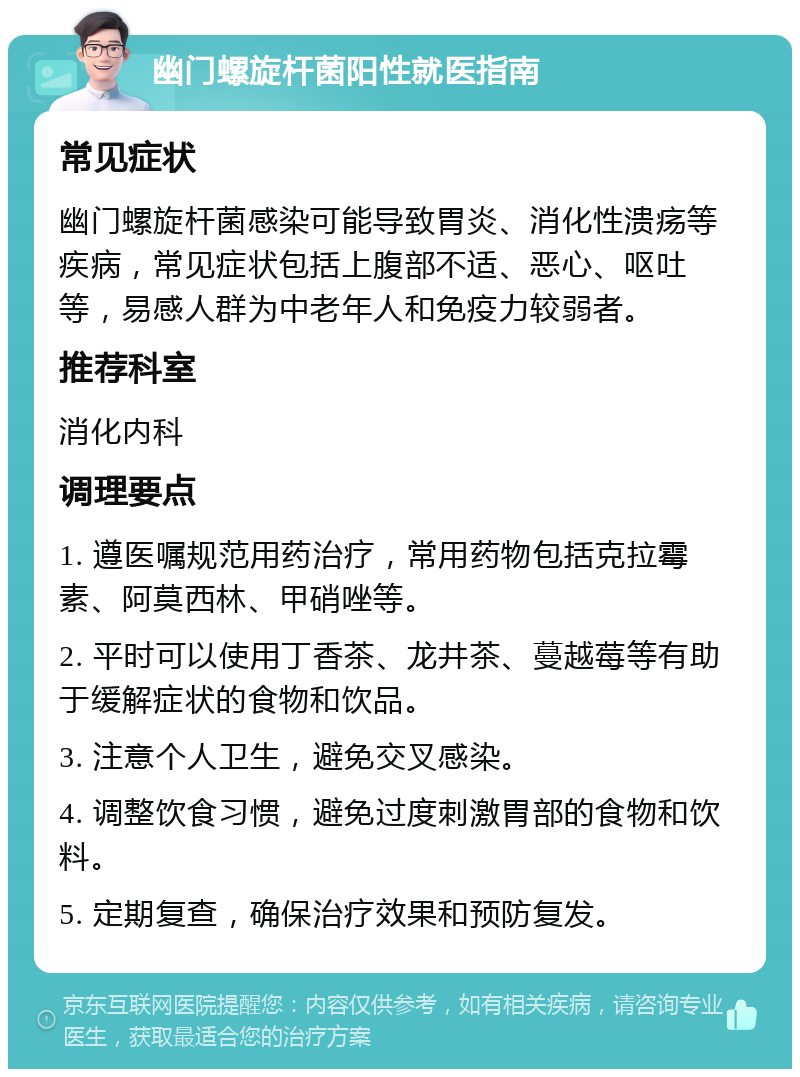 幽门螺旋杆菌阳性就医指南 常见症状 幽门螺旋杆菌感染可能导致胃炎、消化性溃疡等疾病，常见症状包括上腹部不适、恶心、呕吐等，易感人群为中老年人和免疫力较弱者。 推荐科室 消化内科 调理要点 1. 遵医嘱规范用药治疗，常用药物包括克拉霉素、阿莫西林、甲硝唑等。 2. 平时可以使用丁香茶、龙井茶、蔓越莓等有助于缓解症状的食物和饮品。 3. 注意个人卫生，避免交叉感染。 4. 调整饮食习惯，避免过度刺激胃部的食物和饮料。 5. 定期复查，确保治疗效果和预防复发。