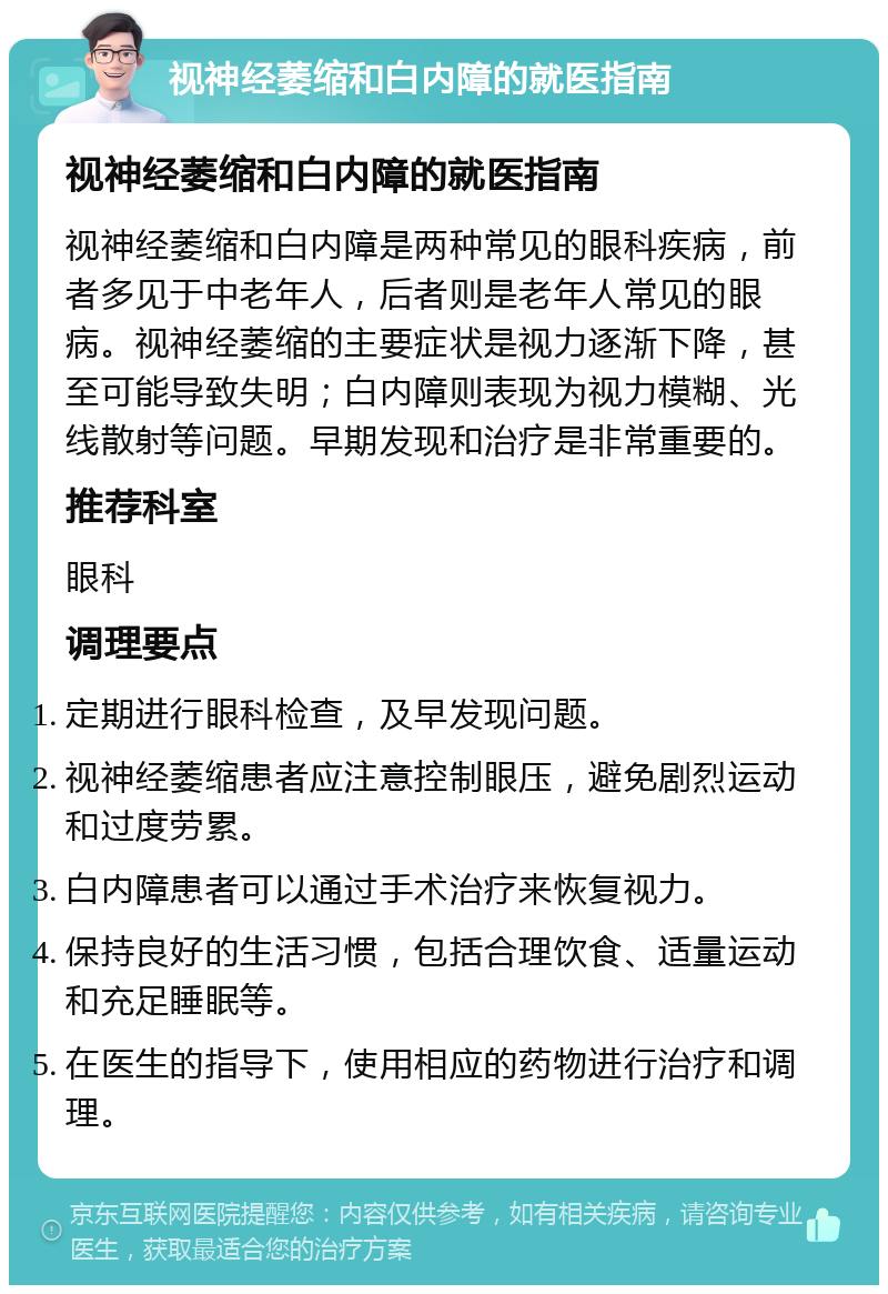 视神经萎缩和白内障的就医指南 视神经萎缩和白内障的就医指南 视神经萎缩和白内障是两种常见的眼科疾病，前者多见于中老年人，后者则是老年人常见的眼病。视神经萎缩的主要症状是视力逐渐下降，甚至可能导致失明；白内障则表现为视力模糊、光线散射等问题。早期发现和治疗是非常重要的。 推荐科室 眼科 调理要点 定期进行眼科检查，及早发现问题。 视神经萎缩患者应注意控制眼压，避免剧烈运动和过度劳累。 白内障患者可以通过手术治疗来恢复视力。 保持良好的生活习惯，包括合理饮食、适量运动和充足睡眠等。 在医生的指导下，使用相应的药物进行治疗和调理。