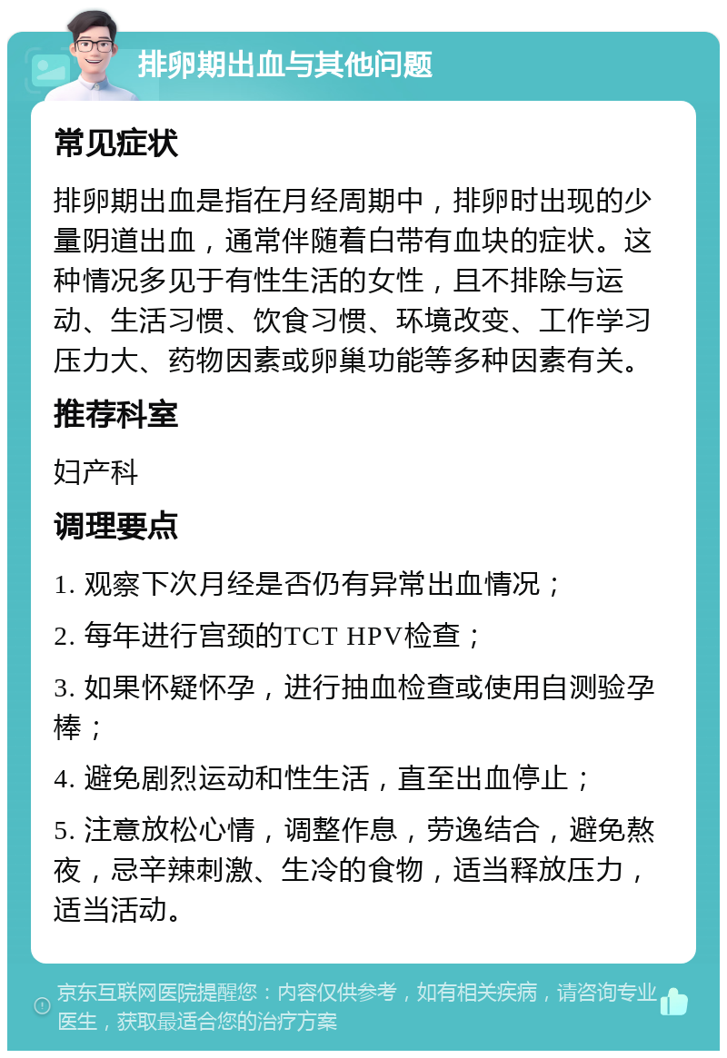 排卵期出血与其他问题 常见症状 排卵期出血是指在月经周期中，排卵时出现的少量阴道出血，通常伴随着白带有血块的症状。这种情况多见于有性生活的女性，且不排除与运动、生活习惯、饮食习惯、环境改变、工作学习压力大、药物因素或卵巢功能等多种因素有关。 推荐科室 妇产科 调理要点 1. 观察下次月经是否仍有异常出血情况； 2. 每年进行宫颈的TCT HPV检查； 3. 如果怀疑怀孕，进行抽血检查或使用自测验孕棒； 4. 避免剧烈运动和性生活，直至出血停止； 5. 注意放松心情，调整作息，劳逸结合，避免熬夜，忌辛辣刺激、生冷的食物，适当释放压力，适当活动。