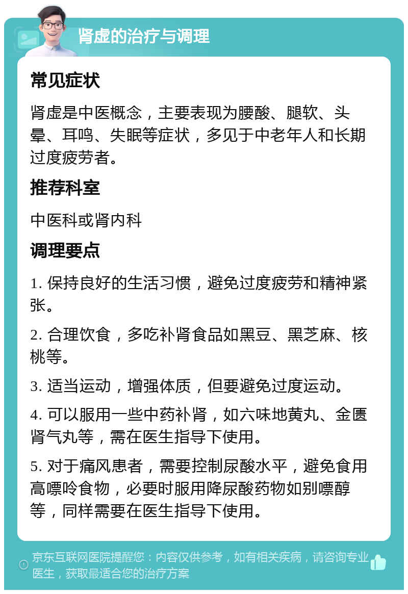 肾虚的治疗与调理 常见症状 肾虚是中医概念，主要表现为腰酸、腿软、头晕、耳鸣、失眠等症状，多见于中老年人和长期过度疲劳者。 推荐科室 中医科或肾内科 调理要点 1. 保持良好的生活习惯，避免过度疲劳和精神紧张。 2. 合理饮食，多吃补肾食品如黑豆、黑芝麻、核桃等。 3. 适当运动，增强体质，但要避免过度运动。 4. 可以服用一些中药补肾，如六味地黄丸、金匮肾气丸等，需在医生指导下使用。 5. 对于痛风患者，需要控制尿酸水平，避免食用高嘌呤食物，必要时服用降尿酸药物如别嘌醇等，同样需要在医生指导下使用。