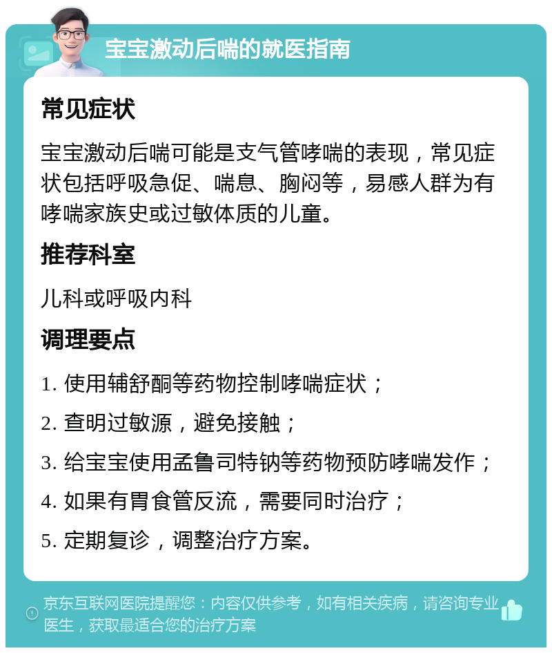 宝宝激动后喘的就医指南 常见症状 宝宝激动后喘可能是支气管哮喘的表现，常见症状包括呼吸急促、喘息、胸闷等，易感人群为有哮喘家族史或过敏体质的儿童。 推荐科室 儿科或呼吸内科 调理要点 1. 使用辅舒酮等药物控制哮喘症状； 2. 查明过敏源，避免接触； 3. 给宝宝使用孟鲁司特钠等药物预防哮喘发作； 4. 如果有胃食管反流，需要同时治疗； 5. 定期复诊，调整治疗方案。