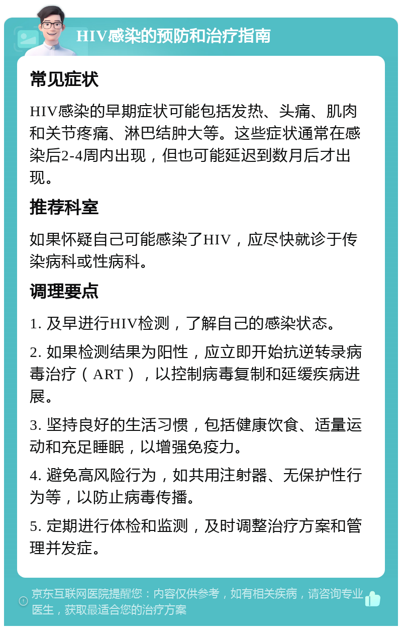 HIV感染的预防和治疗指南 常见症状 HIV感染的早期症状可能包括发热、头痛、肌肉和关节疼痛、淋巴结肿大等。这些症状通常在感染后2-4周内出现，但也可能延迟到数月后才出现。 推荐科室 如果怀疑自己可能感染了HIV，应尽快就诊于传染病科或性病科。 调理要点 1. 及早进行HIV检测，了解自己的感染状态。 2. 如果检测结果为阳性，应立即开始抗逆转录病毒治疗（ART），以控制病毒复制和延缓疾病进展。 3. 坚持良好的生活习惯，包括健康饮食、适量运动和充足睡眠，以增强免疫力。 4. 避免高风险行为，如共用注射器、无保护性行为等，以防止病毒传播。 5. 定期进行体检和监测，及时调整治疗方案和管理并发症。