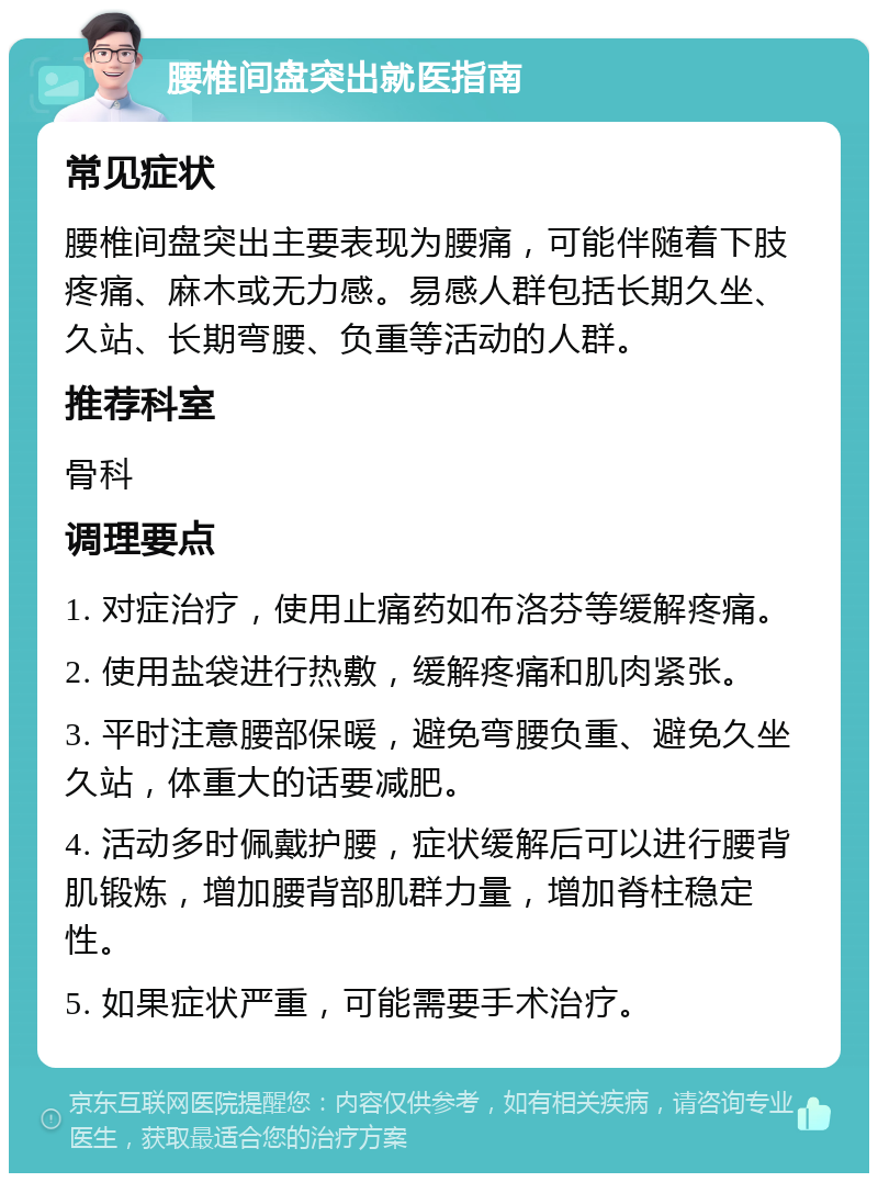 腰椎间盘突出就医指南 常见症状 腰椎间盘突出主要表现为腰痛，可能伴随着下肢疼痛、麻木或无力感。易感人群包括长期久坐、久站、长期弯腰、负重等活动的人群。 推荐科室 骨科 调理要点 1. 对症治疗，使用止痛药如布洛芬等缓解疼痛。 2. 使用盐袋进行热敷，缓解疼痛和肌肉紧张。 3. 平时注意腰部保暖，避免弯腰负重、避免久坐久站，体重大的话要减肥。 4. 活动多时佩戴护腰，症状缓解后可以进行腰背肌锻炼，增加腰背部肌群力量，增加脊柱稳定性。 5. 如果症状严重，可能需要手术治疗。