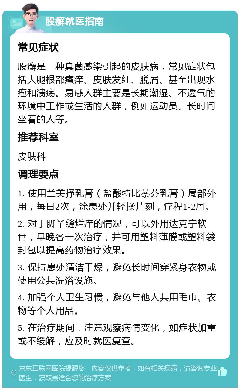 股癣就医指南 常见症状 股癣是一种真菌感染引起的皮肤病，常见症状包括大腿根部瘙痒、皮肤发红、脱屑、甚至出现水疱和溃疡。易感人群主要是长期潮湿、不透气的环境中工作或生活的人群，例如运动员、长时间坐着的人等。 推荐科室 皮肤科 调理要点 1. 使用兰美抒乳膏（盐酸特比萘芬乳膏）局部外用，每日2次，涂患处并轻揉片刻，疗程1-2周。 2. 对于脚丫缝烂痒的情况，可以外用达克宁软膏，早晚各一次治疗，并可用塑料薄膜或塑料袋封包以提高药物治疗效果。 3. 保持患处清洁干燥，避免长时间穿紧身衣物或使用公共洗浴设施。 4. 加强个人卫生习惯，避免与他人共用毛巾、衣物等个人用品。 5. 在治疗期间，注意观察病情变化，如症状加重或不缓解，应及时就医复查。