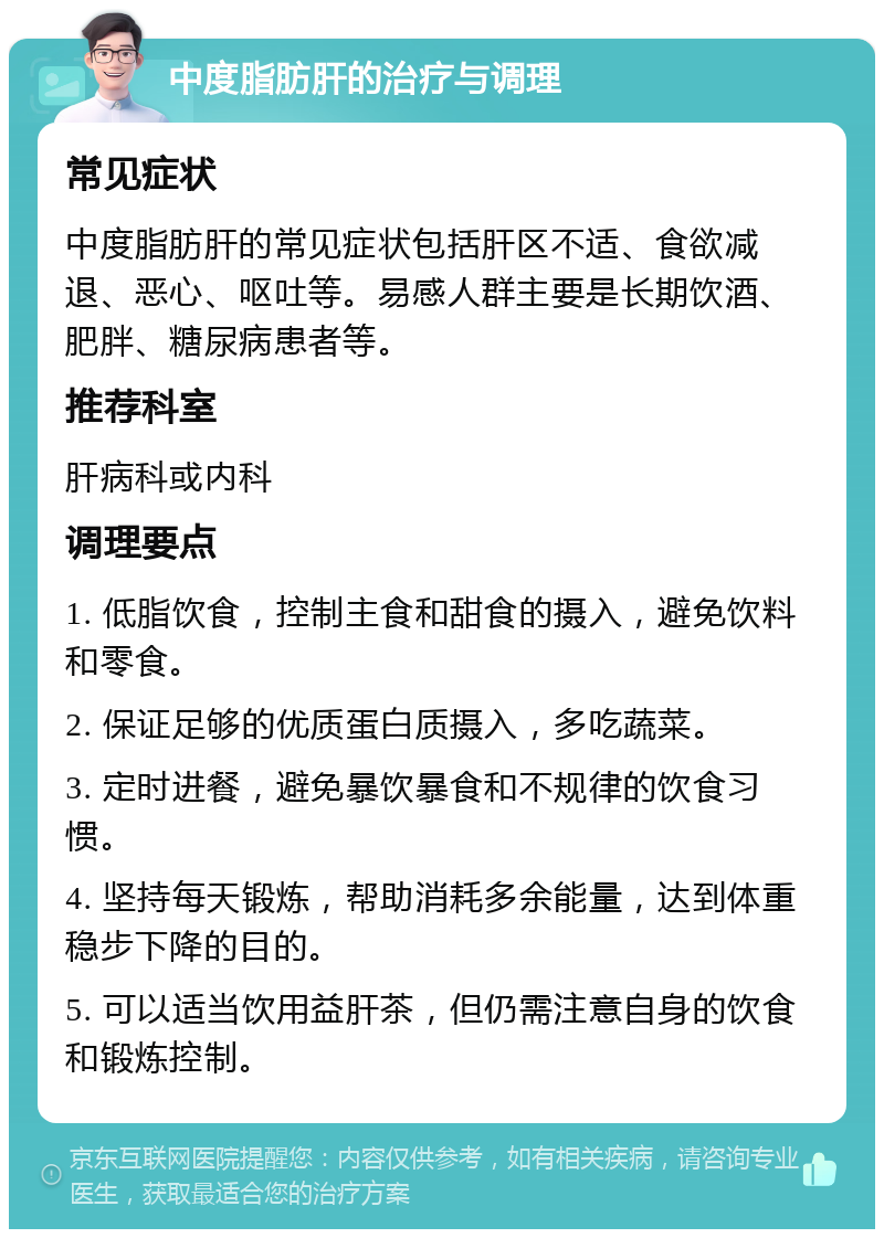 中度脂肪肝的治疗与调理 常见症状 中度脂肪肝的常见症状包括肝区不适、食欲减退、恶心、呕吐等。易感人群主要是长期饮酒、肥胖、糖尿病患者等。 推荐科室 肝病科或内科 调理要点 1. 低脂饮食，控制主食和甜食的摄入，避免饮料和零食。 2. 保证足够的优质蛋白质摄入，多吃蔬菜。 3. 定时进餐，避免暴饮暴食和不规律的饮食习惯。 4. 坚持每天锻炼，帮助消耗多余能量，达到体重稳步下降的目的。 5. 可以适当饮用益肝茶，但仍需注意自身的饮食和锻炼控制。