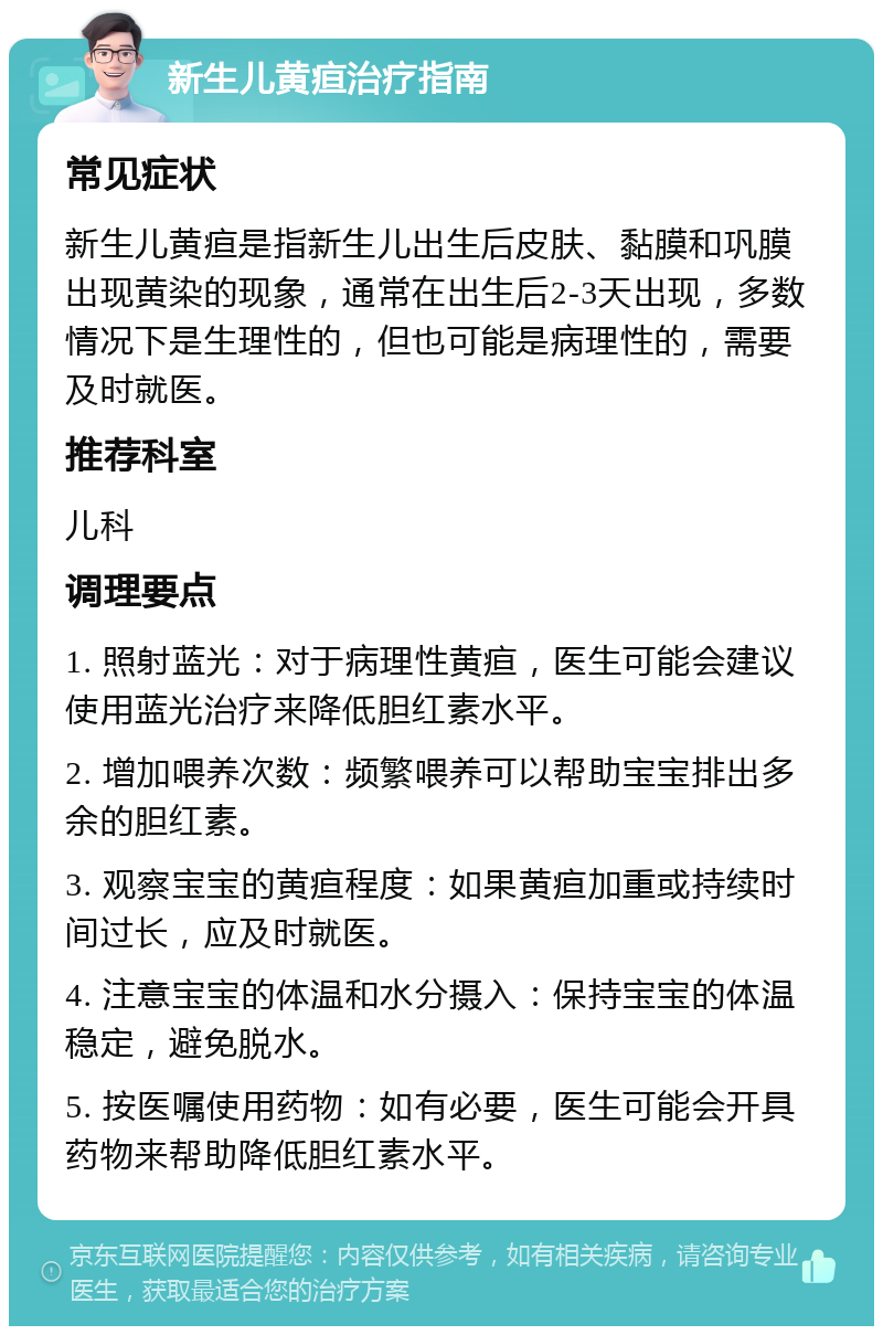 新生儿黄疸治疗指南 常见症状 新生儿黄疸是指新生儿出生后皮肤、黏膜和巩膜出现黄染的现象，通常在出生后2-3天出现，多数情况下是生理性的，但也可能是病理性的，需要及时就医。 推荐科室 儿科 调理要点 1. 照射蓝光：对于病理性黄疸，医生可能会建议使用蓝光治疗来降低胆红素水平。 2. 增加喂养次数：频繁喂养可以帮助宝宝排出多余的胆红素。 3. 观察宝宝的黄疸程度：如果黄疸加重或持续时间过长，应及时就医。 4. 注意宝宝的体温和水分摄入：保持宝宝的体温稳定，避免脱水。 5. 按医嘱使用药物：如有必要，医生可能会开具药物来帮助降低胆红素水平。