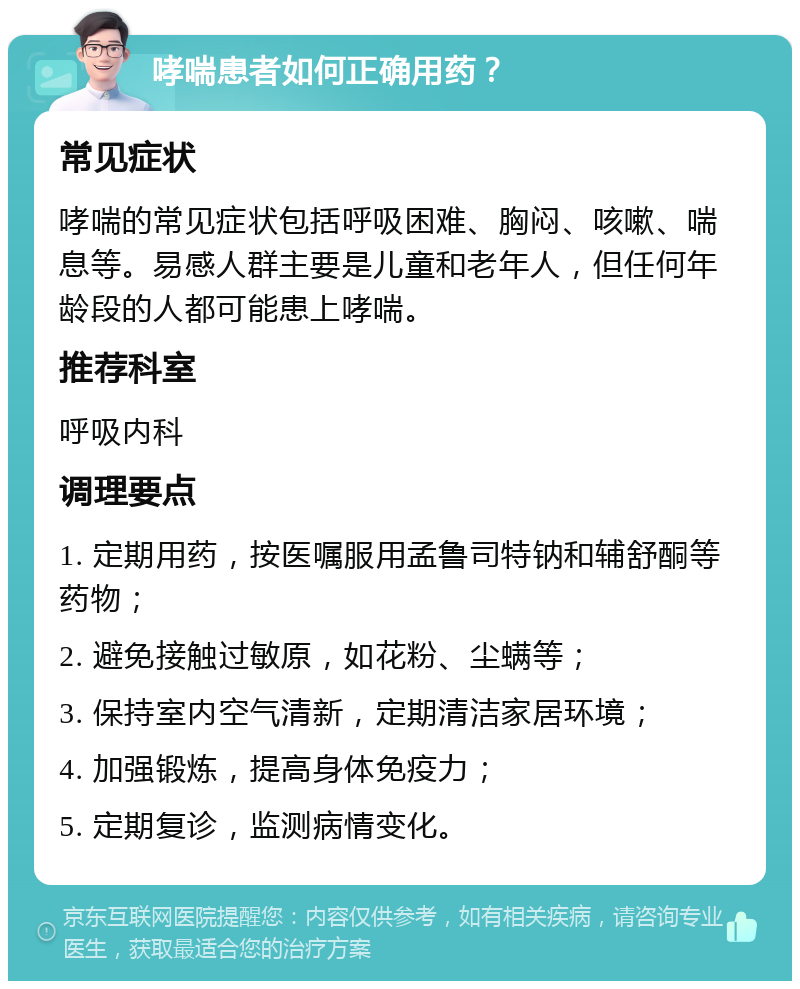 哮喘患者如何正确用药？ 常见症状 哮喘的常见症状包括呼吸困难、胸闷、咳嗽、喘息等。易感人群主要是儿童和老年人，但任何年龄段的人都可能患上哮喘。 推荐科室 呼吸内科 调理要点 1. 定期用药，按医嘱服用孟鲁司特钠和辅舒酮等药物； 2. 避免接触过敏原，如花粉、尘螨等； 3. 保持室内空气清新，定期清洁家居环境； 4. 加强锻炼，提高身体免疫力； 5. 定期复诊，监测病情变化。