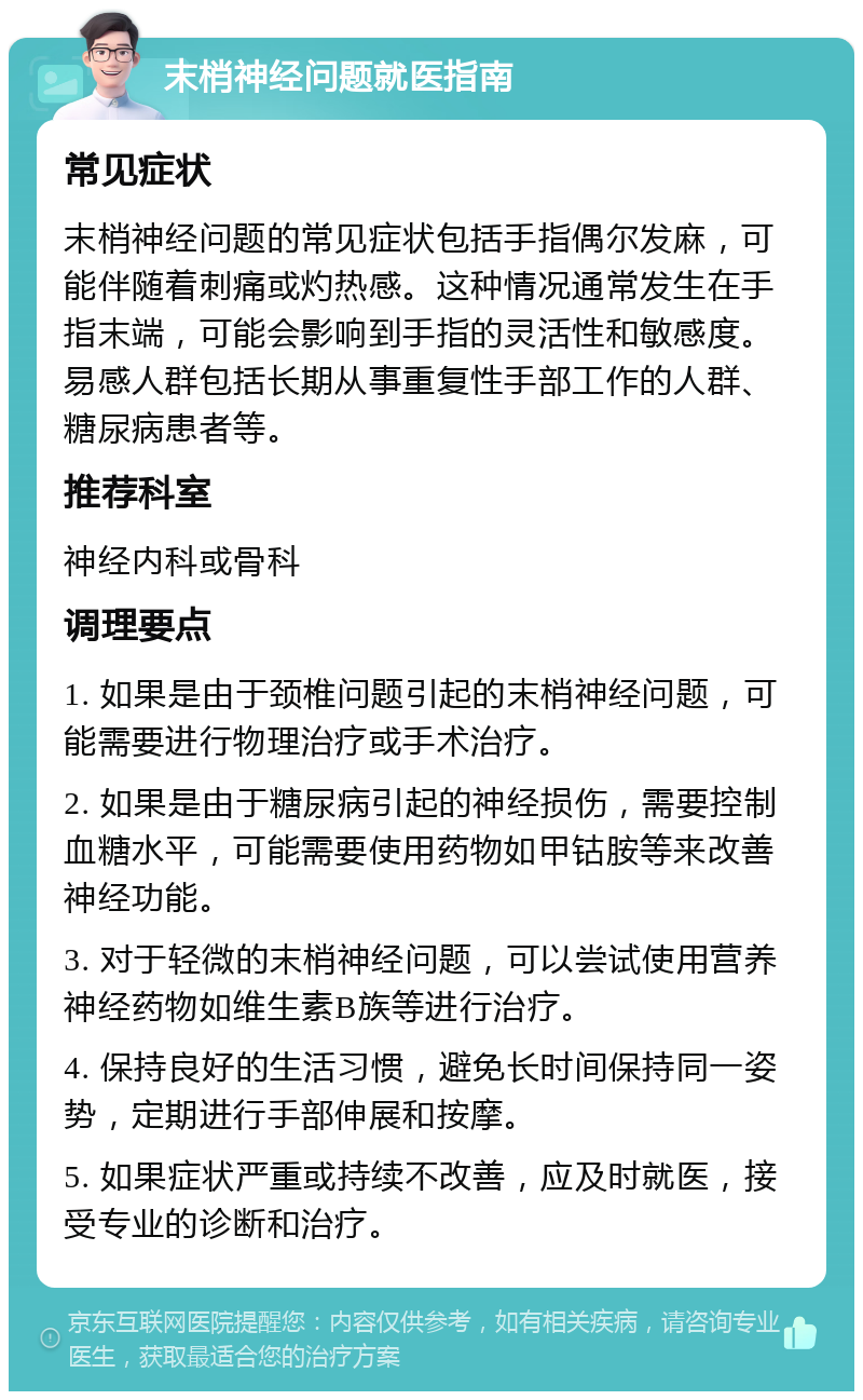 末梢神经问题就医指南 常见症状 末梢神经问题的常见症状包括手指偶尔发麻，可能伴随着刺痛或灼热感。这种情况通常发生在手指末端，可能会影响到手指的灵活性和敏感度。易感人群包括长期从事重复性手部工作的人群、糖尿病患者等。 推荐科室 神经内科或骨科 调理要点 1. 如果是由于颈椎问题引起的末梢神经问题，可能需要进行物理治疗或手术治疗。 2. 如果是由于糖尿病引起的神经损伤，需要控制血糖水平，可能需要使用药物如甲钴胺等来改善神经功能。 3. 对于轻微的末梢神经问题，可以尝试使用营养神经药物如维生素B族等进行治疗。 4. 保持良好的生活习惯，避免长时间保持同一姿势，定期进行手部伸展和按摩。 5. 如果症状严重或持续不改善，应及时就医，接受专业的诊断和治疗。