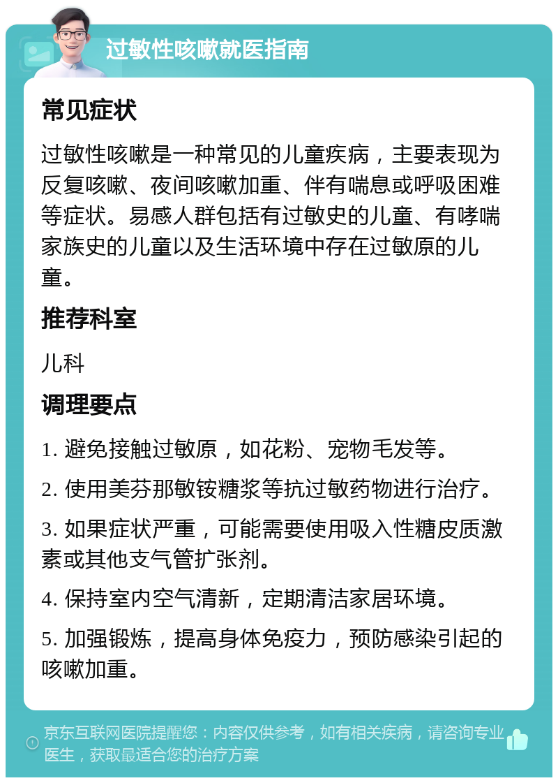 过敏性咳嗽就医指南 常见症状 过敏性咳嗽是一种常见的儿童疾病，主要表现为反复咳嗽、夜间咳嗽加重、伴有喘息或呼吸困难等症状。易感人群包括有过敏史的儿童、有哮喘家族史的儿童以及生活环境中存在过敏原的儿童。 推荐科室 儿科 调理要点 1. 避免接触过敏原，如花粉、宠物毛发等。 2. 使用美芬那敏铵糖浆等抗过敏药物进行治疗。 3. 如果症状严重，可能需要使用吸入性糖皮质激素或其他支气管扩张剂。 4. 保持室内空气清新，定期清洁家居环境。 5. 加强锻炼，提高身体免疫力，预防感染引起的咳嗽加重。