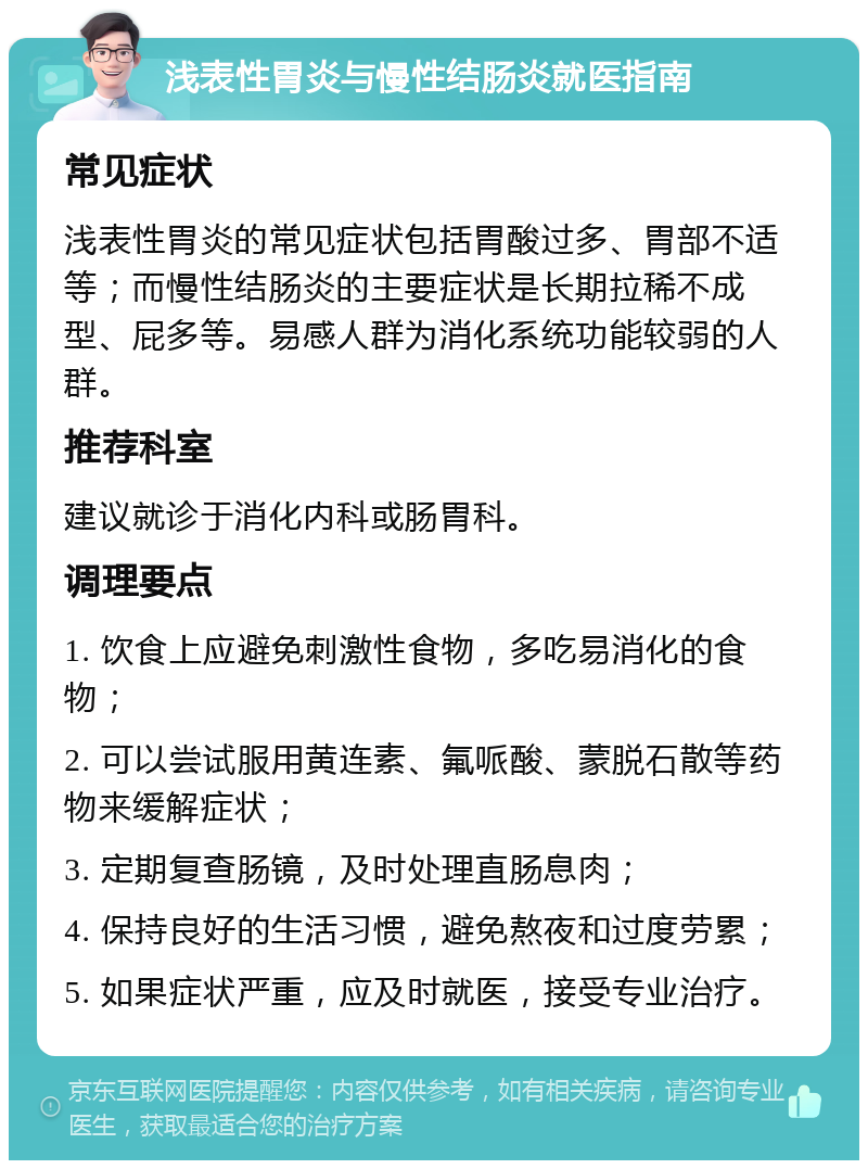 浅表性胃炎与慢性结肠炎就医指南 常见症状 浅表性胃炎的常见症状包括胃酸过多、胃部不适等；而慢性结肠炎的主要症状是长期拉稀不成型、屁多等。易感人群为消化系统功能较弱的人群。 推荐科室 建议就诊于消化内科或肠胃科。 调理要点 1. 饮食上应避免刺激性食物，多吃易消化的食物； 2. 可以尝试服用黄连素、氟哌酸、蒙脱石散等药物来缓解症状； 3. 定期复查肠镜，及时处理直肠息肉； 4. 保持良好的生活习惯，避免熬夜和过度劳累； 5. 如果症状严重，应及时就医，接受专业治疗。