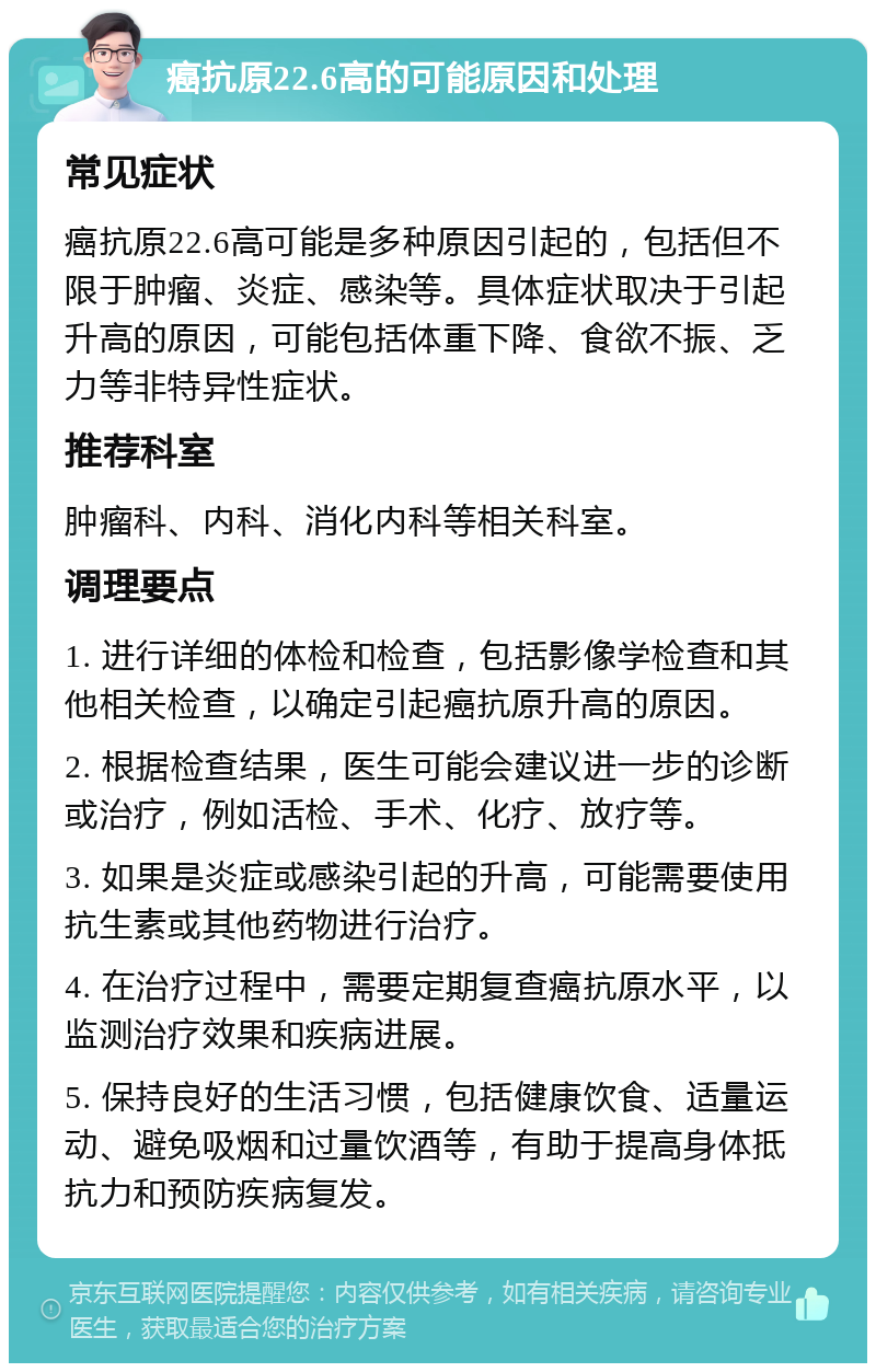 癌抗原22.6高的可能原因和处理 常见症状 癌抗原22.6高可能是多种原因引起的，包括但不限于肿瘤、炎症、感染等。具体症状取决于引起升高的原因，可能包括体重下降、食欲不振、乏力等非特异性症状。 推荐科室 肿瘤科、内科、消化内科等相关科室。 调理要点 1. 进行详细的体检和检查，包括影像学检查和其他相关检查，以确定引起癌抗原升高的原因。 2. 根据检查结果，医生可能会建议进一步的诊断或治疗，例如活检、手术、化疗、放疗等。 3. 如果是炎症或感染引起的升高，可能需要使用抗生素或其他药物进行治疗。 4. 在治疗过程中，需要定期复查癌抗原水平，以监测治疗效果和疾病进展。 5. 保持良好的生活习惯，包括健康饮食、适量运动、避免吸烟和过量饮酒等，有助于提高身体抵抗力和预防疾病复发。