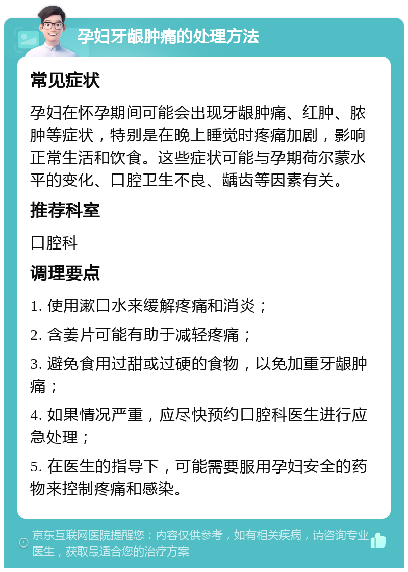 孕妇牙龈肿痛的处理方法 常见症状 孕妇在怀孕期间可能会出现牙龈肿痛、红肿、脓肿等症状，特别是在晚上睡觉时疼痛加剧，影响正常生活和饮食。这些症状可能与孕期荷尔蒙水平的变化、口腔卫生不良、龋齿等因素有关。 推荐科室 口腔科 调理要点 1. 使用漱口水来缓解疼痛和消炎； 2. 含姜片可能有助于减轻疼痛； 3. 避免食用过甜或过硬的食物，以免加重牙龈肿痛； 4. 如果情况严重，应尽快预约口腔科医生进行应急处理； 5. 在医生的指导下，可能需要服用孕妇安全的药物来控制疼痛和感染。