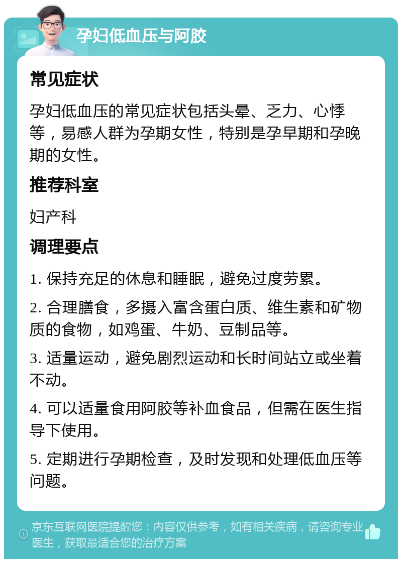 孕妇低血压与阿胶 常见症状 孕妇低血压的常见症状包括头晕、乏力、心悸等，易感人群为孕期女性，特别是孕早期和孕晚期的女性。 推荐科室 妇产科 调理要点 1. 保持充足的休息和睡眠，避免过度劳累。 2. 合理膳食，多摄入富含蛋白质、维生素和矿物质的食物，如鸡蛋、牛奶、豆制品等。 3. 适量运动，避免剧烈运动和长时间站立或坐着不动。 4. 可以适量食用阿胶等补血食品，但需在医生指导下使用。 5. 定期进行孕期检查，及时发现和处理低血压等问题。