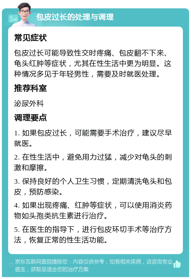 包皮过长的处理与调理 常见症状 包皮过长可能导致性交时疼痛、包皮翻不下来、龟头红肿等症状，尤其在性生活中更为明显。这种情况多见于年轻男性，需要及时就医处理。 推荐科室 泌尿外科 调理要点 1. 如果包皮过长，可能需要手术治疗，建议尽早就医。 2. 在性生活中，避免用力过猛，减少对龟头的刺激和摩擦。 3. 保持良好的个人卫生习惯，定期清洗龟头和包皮，预防感染。 4. 如果出现疼痛、红肿等症状，可以使用消炎药物如头孢类抗生素进行治疗。 5. 在医生的指导下，进行包皮环切手术等治疗方法，恢复正常的性生活功能。