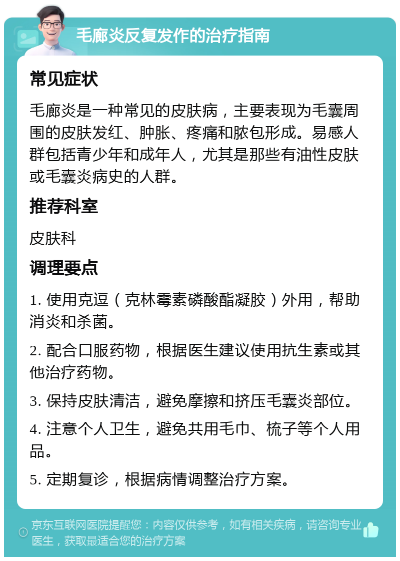 毛廊炎反复发作的治疗指南 常见症状 毛廊炎是一种常见的皮肤病，主要表现为毛囊周围的皮肤发红、肿胀、疼痛和脓包形成。易感人群包括青少年和成年人，尤其是那些有油性皮肤或毛囊炎病史的人群。 推荐科室 皮肤科 调理要点 1. 使用克逗（克林霉素磷酸酯凝胶）外用，帮助消炎和杀菌。 2. 配合口服药物，根据医生建议使用抗生素或其他治疗药物。 3. 保持皮肤清洁，避免摩擦和挤压毛囊炎部位。 4. 注意个人卫生，避免共用毛巾、梳子等个人用品。 5. 定期复诊，根据病情调整治疗方案。