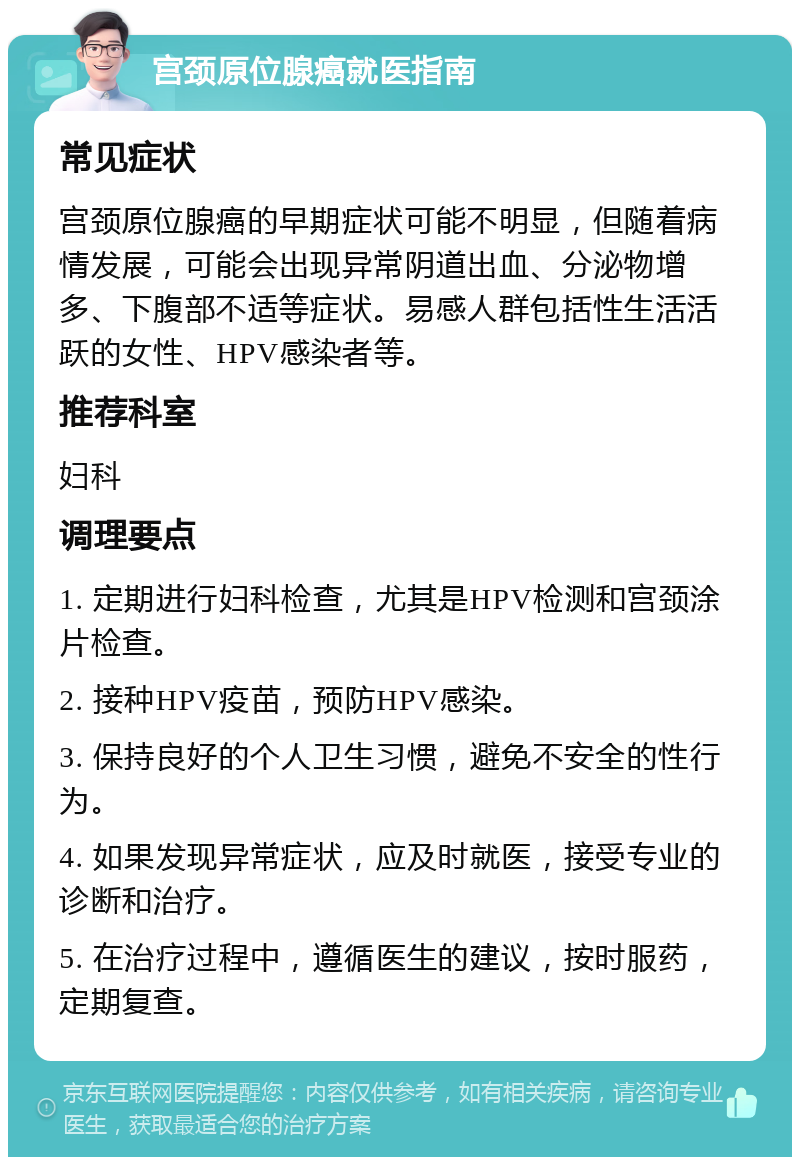 宫颈原位腺癌就医指南 常见症状 宫颈原位腺癌的早期症状可能不明显，但随着病情发展，可能会出现异常阴道出血、分泌物增多、下腹部不适等症状。易感人群包括性生活活跃的女性、HPV感染者等。 推荐科室 妇科 调理要点 1. 定期进行妇科检查，尤其是HPV检测和宫颈涂片检查。 2. 接种HPV疫苗，预防HPV感染。 3. 保持良好的个人卫生习惯，避免不安全的性行为。 4. 如果发现异常症状，应及时就医，接受专业的诊断和治疗。 5. 在治疗过程中，遵循医生的建议，按时服药，定期复查。