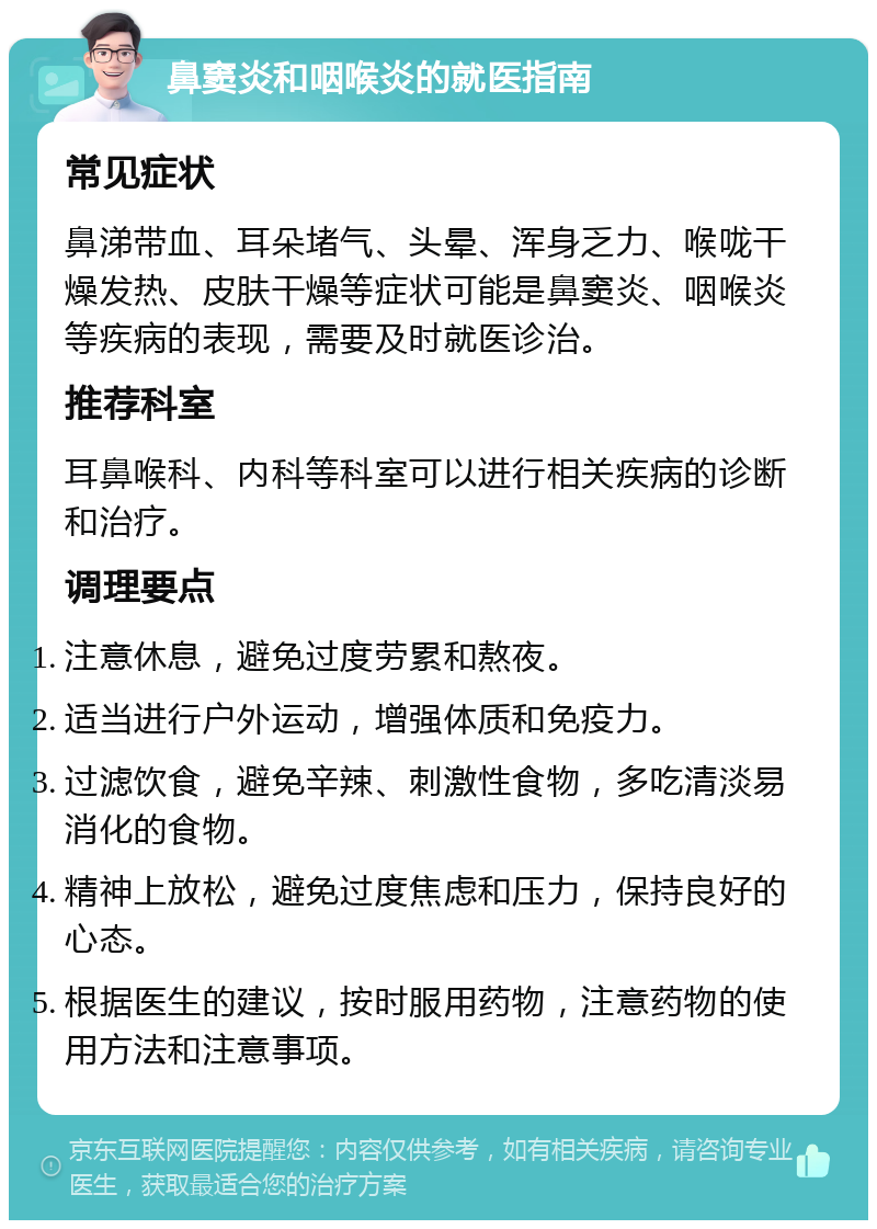 鼻窦炎和咽喉炎的就医指南 常见症状 鼻涕带血、耳朵堵气、头晕、浑身乏力、喉咙干燥发热、皮肤干燥等症状可能是鼻窦炎、咽喉炎等疾病的表现，需要及时就医诊治。 推荐科室 耳鼻喉科、内科等科室可以进行相关疾病的诊断和治疗。 调理要点 注意休息，避免过度劳累和熬夜。 适当进行户外运动，增强体质和免疫力。 过滤饮食，避免辛辣、刺激性食物，多吃清淡易消化的食物。 精神上放松，避免过度焦虑和压力，保持良好的心态。 根据医生的建议，按时服用药物，注意药物的使用方法和注意事项。