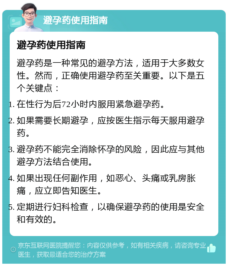 避孕药使用指南 避孕药使用指南 避孕药是一种常见的避孕方法，适用于大多数女性。然而，正确使用避孕药至关重要。以下是五个关键点： 在性行为后72小时内服用紧急避孕药。 如果需要长期避孕，应按医生指示每天服用避孕药。 避孕药不能完全消除怀孕的风险，因此应与其他避孕方法结合使用。 如果出现任何副作用，如恶心、头痛或乳房胀痛，应立即告知医生。 定期进行妇科检查，以确保避孕药的使用是安全和有效的。