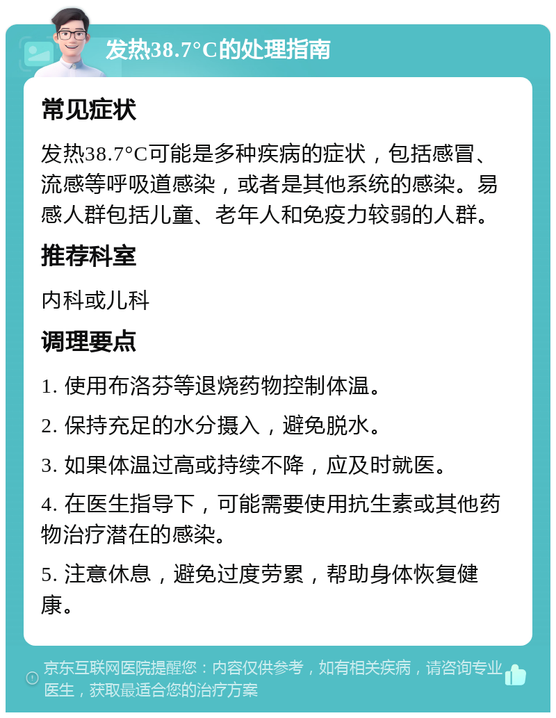 发热38.7°C的处理指南 常见症状 发热38.7°C可能是多种疾病的症状，包括感冒、流感等呼吸道感染，或者是其他系统的感染。易感人群包括儿童、老年人和免疫力较弱的人群。 推荐科室 内科或儿科 调理要点 1. 使用布洛芬等退烧药物控制体温。 2. 保持充足的水分摄入，避免脱水。 3. 如果体温过高或持续不降，应及时就医。 4. 在医生指导下，可能需要使用抗生素或其他药物治疗潜在的感染。 5. 注意休息，避免过度劳累，帮助身体恢复健康。