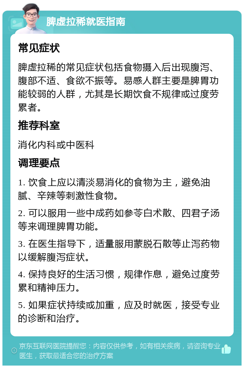 脾虚拉稀就医指南 常见症状 脾虚拉稀的常见症状包括食物摄入后出现腹泻、腹部不适、食欲不振等。易感人群主要是脾胃功能较弱的人群，尤其是长期饮食不规律或过度劳累者。 推荐科室 消化内科或中医科 调理要点 1. 饮食上应以清淡易消化的食物为主，避免油腻、辛辣等刺激性食物。 2. 可以服用一些中成药如参苓白术散、四君子汤等来调理脾胃功能。 3. 在医生指导下，适量服用蒙脱石散等止泻药物以缓解腹泻症状。 4. 保持良好的生活习惯，规律作息，避免过度劳累和精神压力。 5. 如果症状持续或加重，应及时就医，接受专业的诊断和治疗。