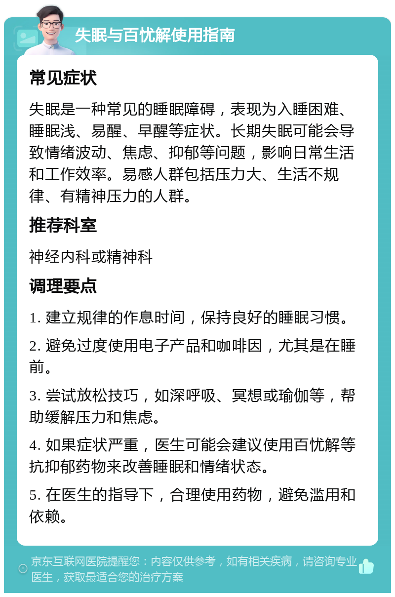 失眠与百忧解使用指南 常见症状 失眠是一种常见的睡眠障碍，表现为入睡困难、睡眠浅、易醒、早醒等症状。长期失眠可能会导致情绪波动、焦虑、抑郁等问题，影响日常生活和工作效率。易感人群包括压力大、生活不规律、有精神压力的人群。 推荐科室 神经内科或精神科 调理要点 1. 建立规律的作息时间，保持良好的睡眠习惯。 2. 避免过度使用电子产品和咖啡因，尤其是在睡前。 3. 尝试放松技巧，如深呼吸、冥想或瑜伽等，帮助缓解压力和焦虑。 4. 如果症状严重，医生可能会建议使用百忧解等抗抑郁药物来改善睡眠和情绪状态。 5. 在医生的指导下，合理使用药物，避免滥用和依赖。