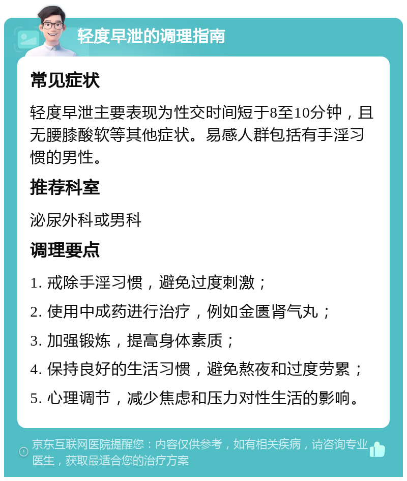 轻度早泄的调理指南 常见症状 轻度早泄主要表现为性交时间短于8至10分钟，且无腰膝酸软等其他症状。易感人群包括有手淫习惯的男性。 推荐科室 泌尿外科或男科 调理要点 1. 戒除手淫习惯，避免过度刺激； 2. 使用中成药进行治疗，例如金匮肾气丸； 3. 加强锻炼，提高身体素质； 4. 保持良好的生活习惯，避免熬夜和过度劳累； 5. 心理调节，减少焦虑和压力对性生活的影响。