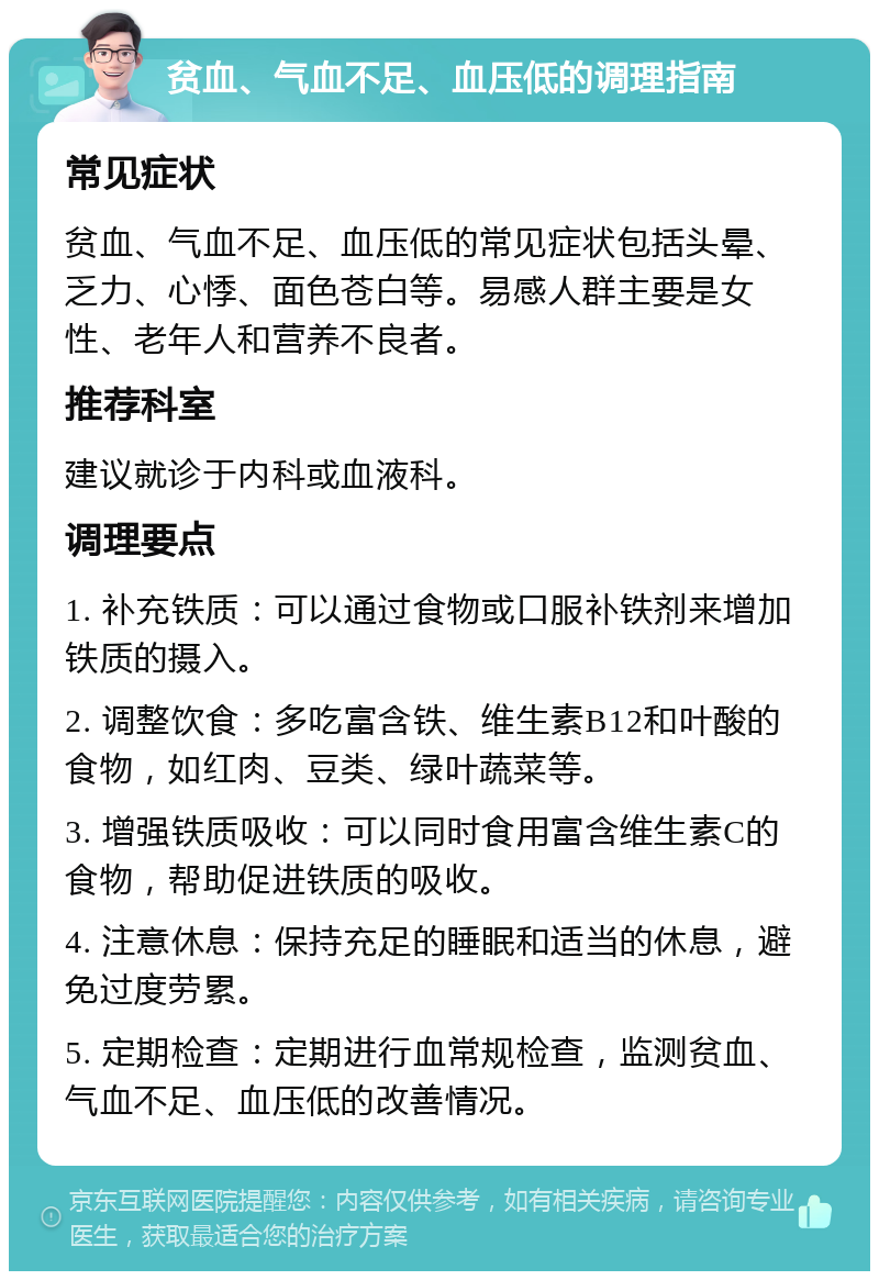 贫血、气血不足、血压低的调理指南 常见症状 贫血、气血不足、血压低的常见症状包括头晕、乏力、心悸、面色苍白等。易感人群主要是女性、老年人和营养不良者。 推荐科室 建议就诊于内科或血液科。 调理要点 1. 补充铁质：可以通过食物或口服补铁剂来增加铁质的摄入。 2. 调整饮食：多吃富含铁、维生素B12和叶酸的食物，如红肉、豆类、绿叶蔬菜等。 3. 增强铁质吸收：可以同时食用富含维生素C的食物，帮助促进铁质的吸收。 4. 注意休息：保持充足的睡眠和适当的休息，避免过度劳累。 5. 定期检查：定期进行血常规检查，监测贫血、气血不足、血压低的改善情况。