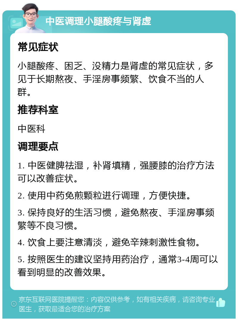 中医调理小腿酸疼与肾虚 常见症状 小腿酸疼、困乏、没精力是肾虚的常见症状，多见于长期熬夜、手淫房事频繁、饮食不当的人群。 推荐科室 中医科 调理要点 1. 中医健脾祛湿，补肾填精，强腰膝的治疗方法可以改善症状。 2. 使用中药免煎颗粒进行调理，方便快捷。 3. 保持良好的生活习惯，避免熬夜、手淫房事频繁等不良习惯。 4. 饮食上要注意清淡，避免辛辣刺激性食物。 5. 按照医生的建议坚持用药治疗，通常3-4周可以看到明显的改善效果。