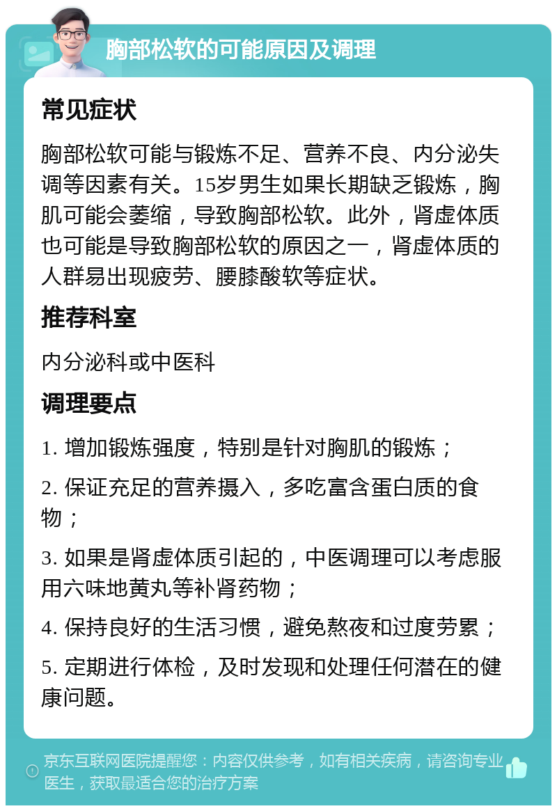 胸部松软的可能原因及调理 常见症状 胸部松软可能与锻炼不足、营养不良、内分泌失调等因素有关。15岁男生如果长期缺乏锻炼，胸肌可能会萎缩，导致胸部松软。此外，肾虚体质也可能是导致胸部松软的原因之一，肾虚体质的人群易出现疲劳、腰膝酸软等症状。 推荐科室 内分泌科或中医科 调理要点 1. 增加锻炼强度，特别是针对胸肌的锻炼； 2. 保证充足的营养摄入，多吃富含蛋白质的食物； 3. 如果是肾虚体质引起的，中医调理可以考虑服用六味地黄丸等补肾药物； 4. 保持良好的生活习惯，避免熬夜和过度劳累； 5. 定期进行体检，及时发现和处理任何潜在的健康问题。