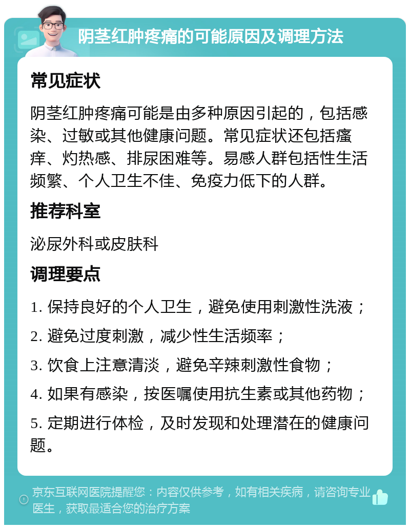 阴茎红肿疼痛的可能原因及调理方法 常见症状 阴茎红肿疼痛可能是由多种原因引起的，包括感染、过敏或其他健康问题。常见症状还包括瘙痒、灼热感、排尿困难等。易感人群包括性生活频繁、个人卫生不佳、免疫力低下的人群。 推荐科室 泌尿外科或皮肤科 调理要点 1. 保持良好的个人卫生，避免使用刺激性洗液； 2. 避免过度刺激，减少性生活频率； 3. 饮食上注意清淡，避免辛辣刺激性食物； 4. 如果有感染，按医嘱使用抗生素或其他药物； 5. 定期进行体检，及时发现和处理潜在的健康问题。