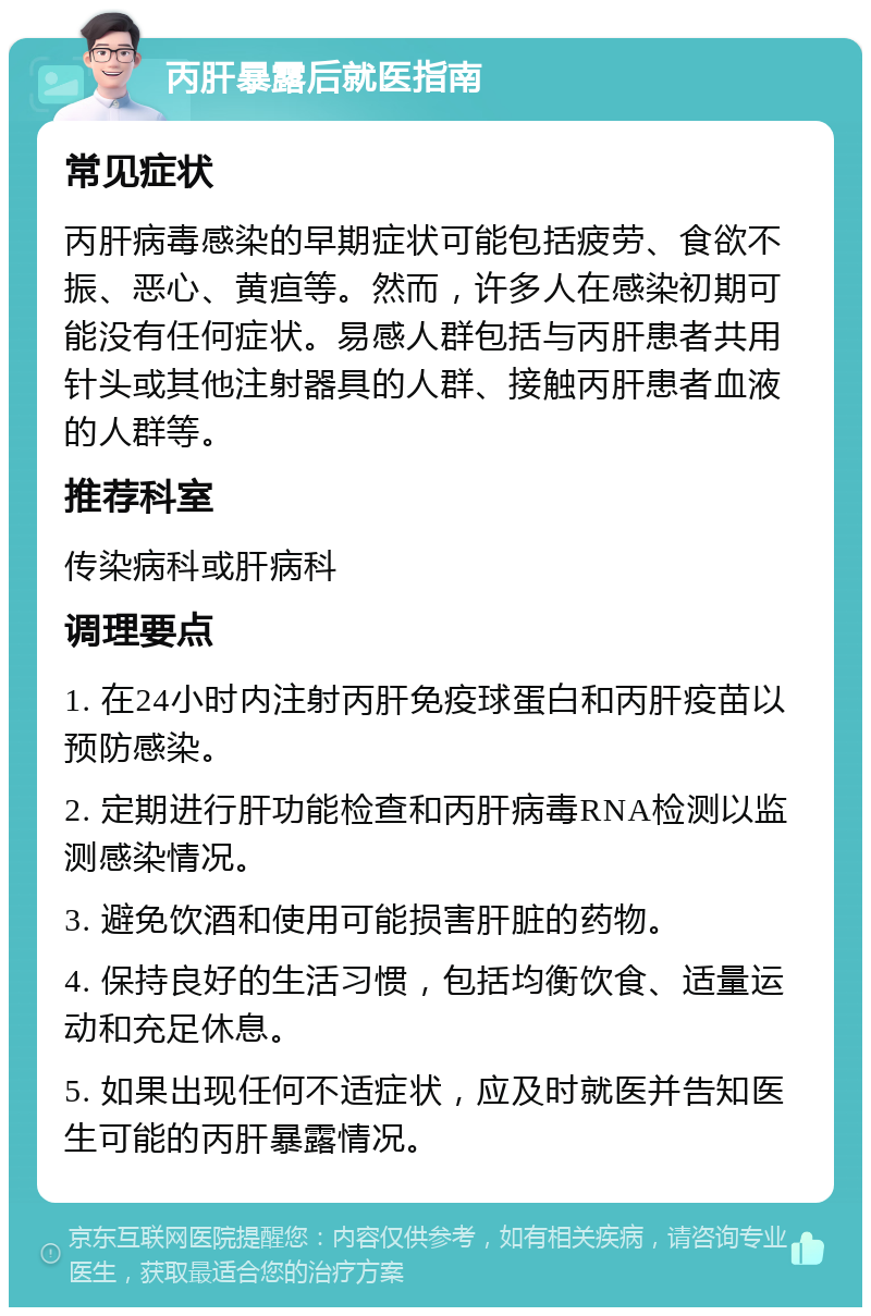 丙肝暴露后就医指南 常见症状 丙肝病毒感染的早期症状可能包括疲劳、食欲不振、恶心、黄疸等。然而，许多人在感染初期可能没有任何症状。易感人群包括与丙肝患者共用针头或其他注射器具的人群、接触丙肝患者血液的人群等。 推荐科室 传染病科或肝病科 调理要点 1. 在24小时内注射丙肝免疫球蛋白和丙肝疫苗以预防感染。 2. 定期进行肝功能检查和丙肝病毒RNA检测以监测感染情况。 3. 避免饮酒和使用可能损害肝脏的药物。 4. 保持良好的生活习惯，包括均衡饮食、适量运动和充足休息。 5. 如果出现任何不适症状，应及时就医并告知医生可能的丙肝暴露情况。