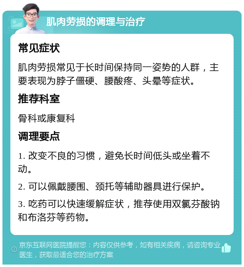 肌肉劳损的调理与治疗 常见症状 肌肉劳损常见于长时间保持同一姿势的人群，主要表现为脖子僵硬、腰酸疼、头晕等症状。 推荐科室 骨科或康复科 调理要点 1. 改变不良的习惯，避免长时间低头或坐着不动。 2. 可以佩戴腰围、颈托等辅助器具进行保护。 3. 吃药可以快速缓解症状，推荐使用双氯芬酸钠和布洛芬等药物。