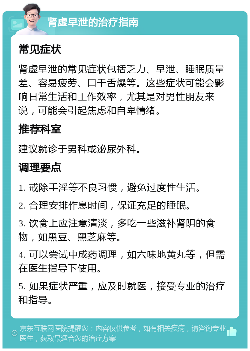 肾虚早泄的治疗指南 常见症状 肾虚早泄的常见症状包括乏力、早泄、睡眠质量差、容易疲劳、口干舌燥等。这些症状可能会影响日常生活和工作效率，尤其是对男性朋友来说，可能会引起焦虑和自卑情绪。 推荐科室 建议就诊于男科或泌尿外科。 调理要点 1. 戒除手淫等不良习惯，避免过度性生活。 2. 合理安排作息时间，保证充足的睡眠。 3. 饮食上应注意清淡，多吃一些滋补肾阴的食物，如黑豆、黑芝麻等。 4. 可以尝试中成药调理，如六味地黄丸等，但需在医生指导下使用。 5. 如果症状严重，应及时就医，接受专业的治疗和指导。