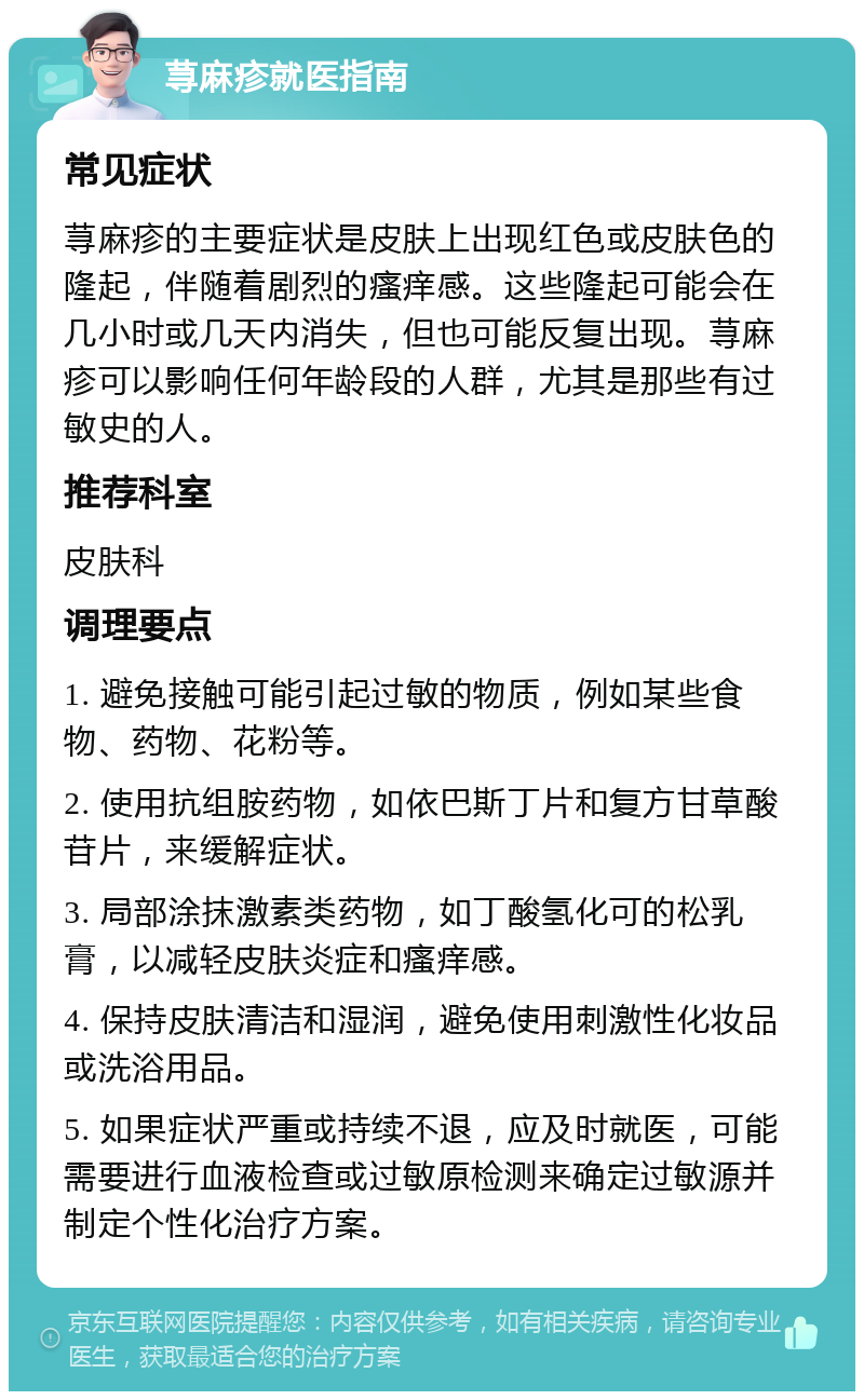 荨麻疹就医指南 常见症状 荨麻疹的主要症状是皮肤上出现红色或皮肤色的隆起，伴随着剧烈的瘙痒感。这些隆起可能会在几小时或几天内消失，但也可能反复出现。荨麻疹可以影响任何年龄段的人群，尤其是那些有过敏史的人。 推荐科室 皮肤科 调理要点 1. 避免接触可能引起过敏的物质，例如某些食物、药物、花粉等。 2. 使用抗组胺药物，如依巴斯丁片和复方甘草酸苷片，来缓解症状。 3. 局部涂抹激素类药物，如丁酸氢化可的松乳膏，以减轻皮肤炎症和瘙痒感。 4. 保持皮肤清洁和湿润，避免使用刺激性化妆品或洗浴用品。 5. 如果症状严重或持续不退，应及时就医，可能需要进行血液检查或过敏原检测来确定过敏源并制定个性化治疗方案。